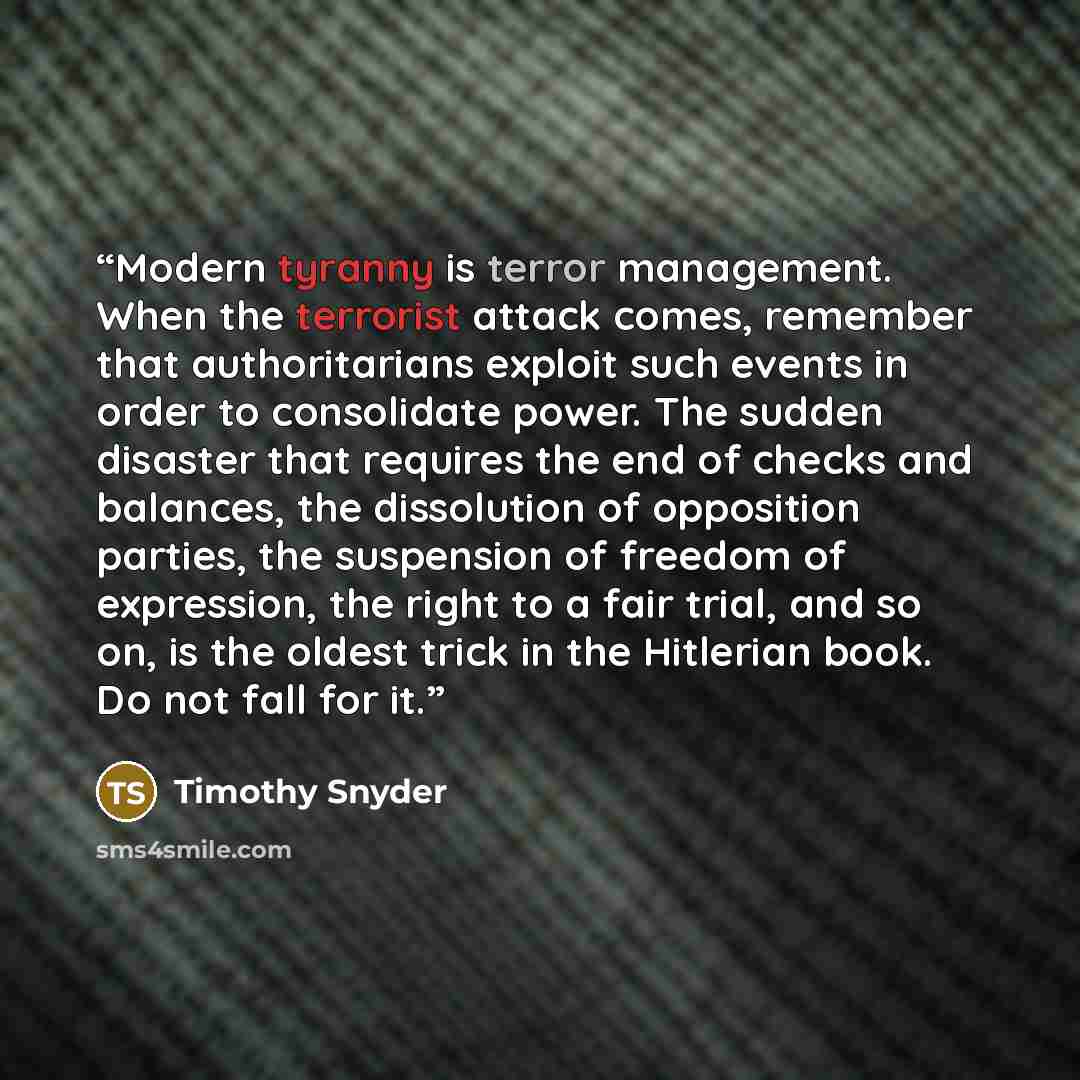 “Modern tyranny is terror management. When the terrorist attack comes, remember that authoritarians exploit such events in order to consolidate power. The sudden disaster that requires the end of checks and balances, the dissolution of opposition parties, the suspension of freedom of expression…” quote by Timothy Snyder