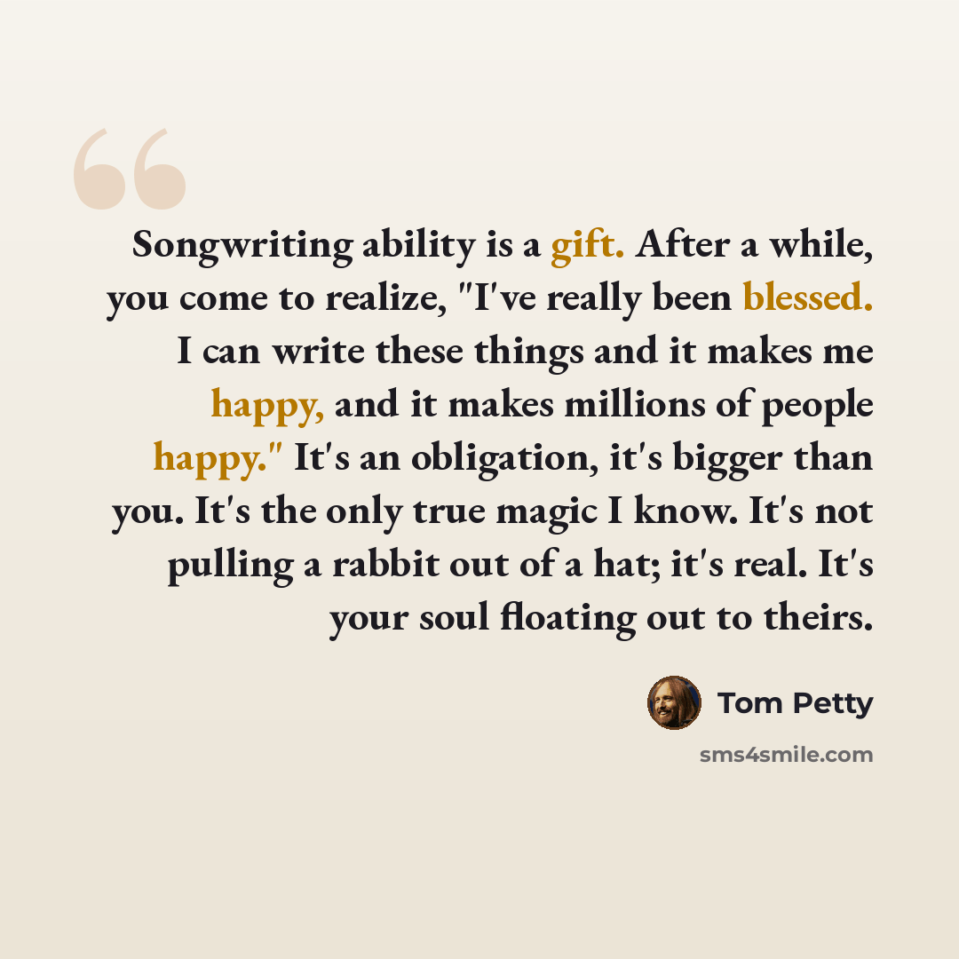 “Songwriting ability is a gift. After a while, you come to realize, "I've really been blessed. I can write these things and it makes me happy, and it makes millions of people happy." It's an obligation, it's bigger than you. It's the only true magic I know. It's not pulling a rabbit out of a hat…” quote by Tom Petty