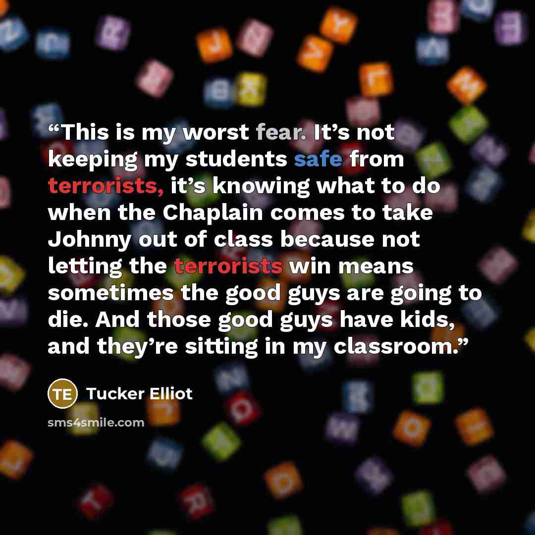 “This is my worst fear. It’s not keeping my students safe from terrorists, it’s knowing what to do when the Chaplain comes to take Johnny out of class because not letting the terrorists win means sometimes the good guys are going to die. And those good guys have kids, and they’re sitting in my…” quote by Tucker Elliot