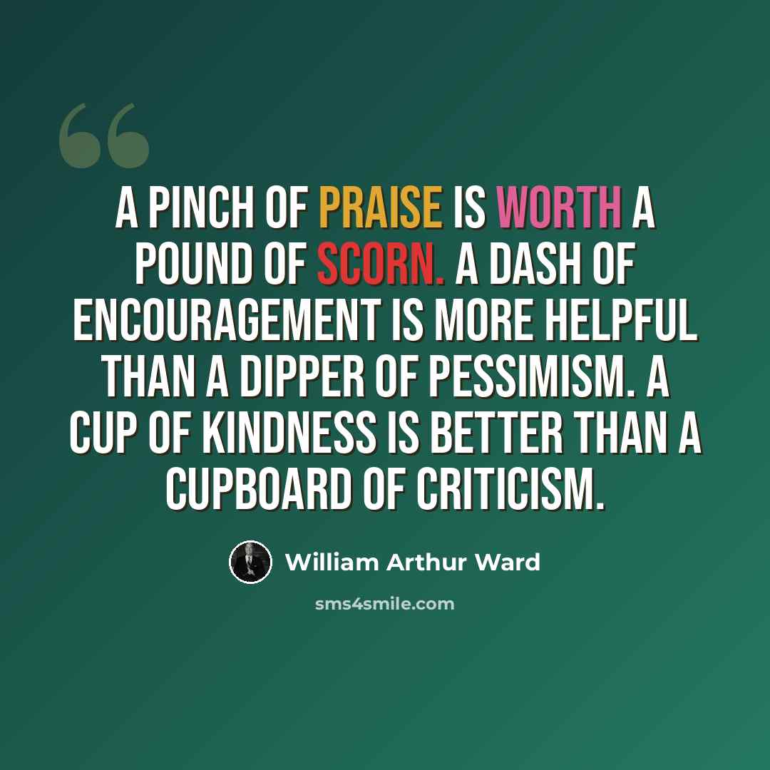 “A pinch of praise is worth a pound of scorn. A dash of encouragement is more helpful than a dipper of pessimism. A cup of kindness is better than a cupboard of criticism.” quote by William Arthur Ward