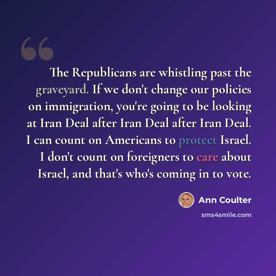 “The Republicans are whistling past the graveyard. If we don't change our policies on immigration, you're going to be looking at Iran Deal after Iran Deal after Iran Deal. I can count on Americans to protect Israel. I don't count on foreigners to care about Israel, and that's who's coming in to vote.” quote by Ann Coulter