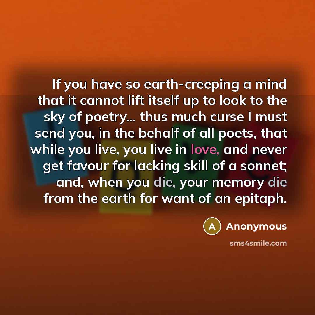 “If you have so earth-creeping a mind that it cannot lift itself up to look to the sky of poetry... thus much curse I must send you, in the behalf of all poets, that while you live, you live in love, and never get favour for lacking skill of a sonnet; and, when you die, your memory die from the…” quote by Anonymous