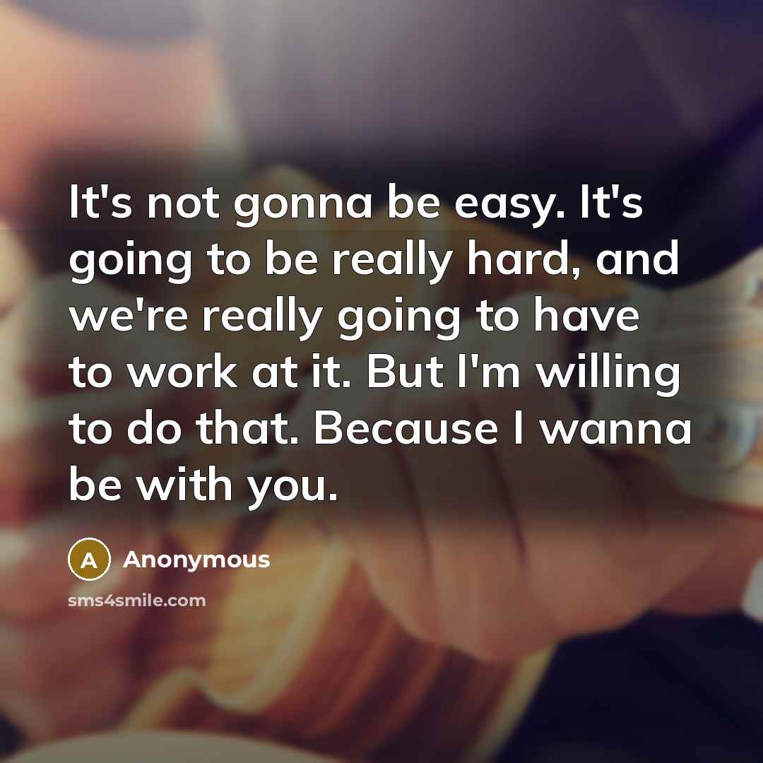 “It's not gonna be easy. It's going to be really hard, and we're really going to have to work at it. But I'm willing to do that. Because I wanna be with you.” quote by Anonymous