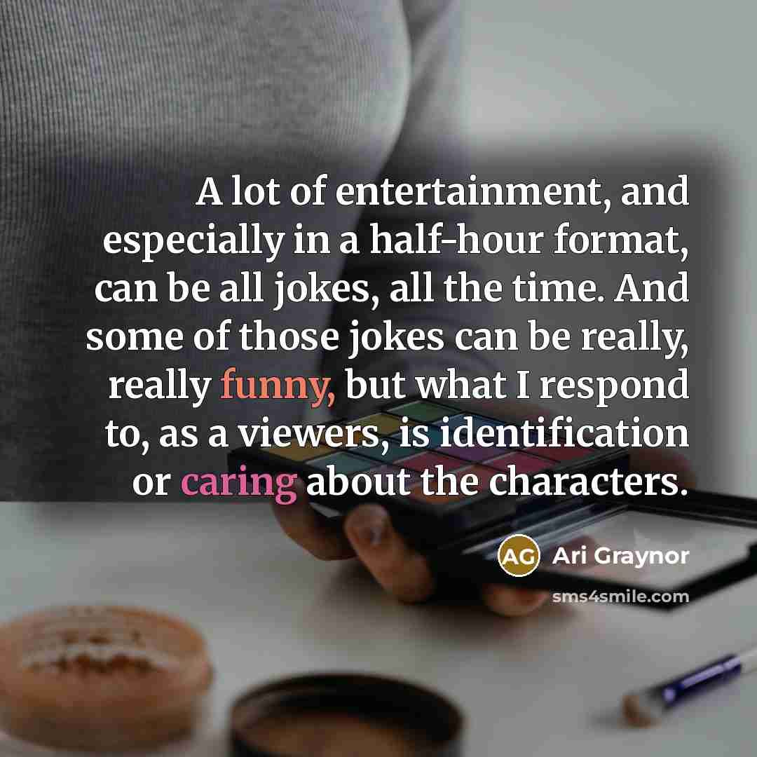 “A lot of entertainment, and especially in a half-hour format, can be all jokes, all the time. And some of those jokes can be really, really funny, but what I respond to, as a viewers, is identification or caring about the characters.” quote by Ari Graynor