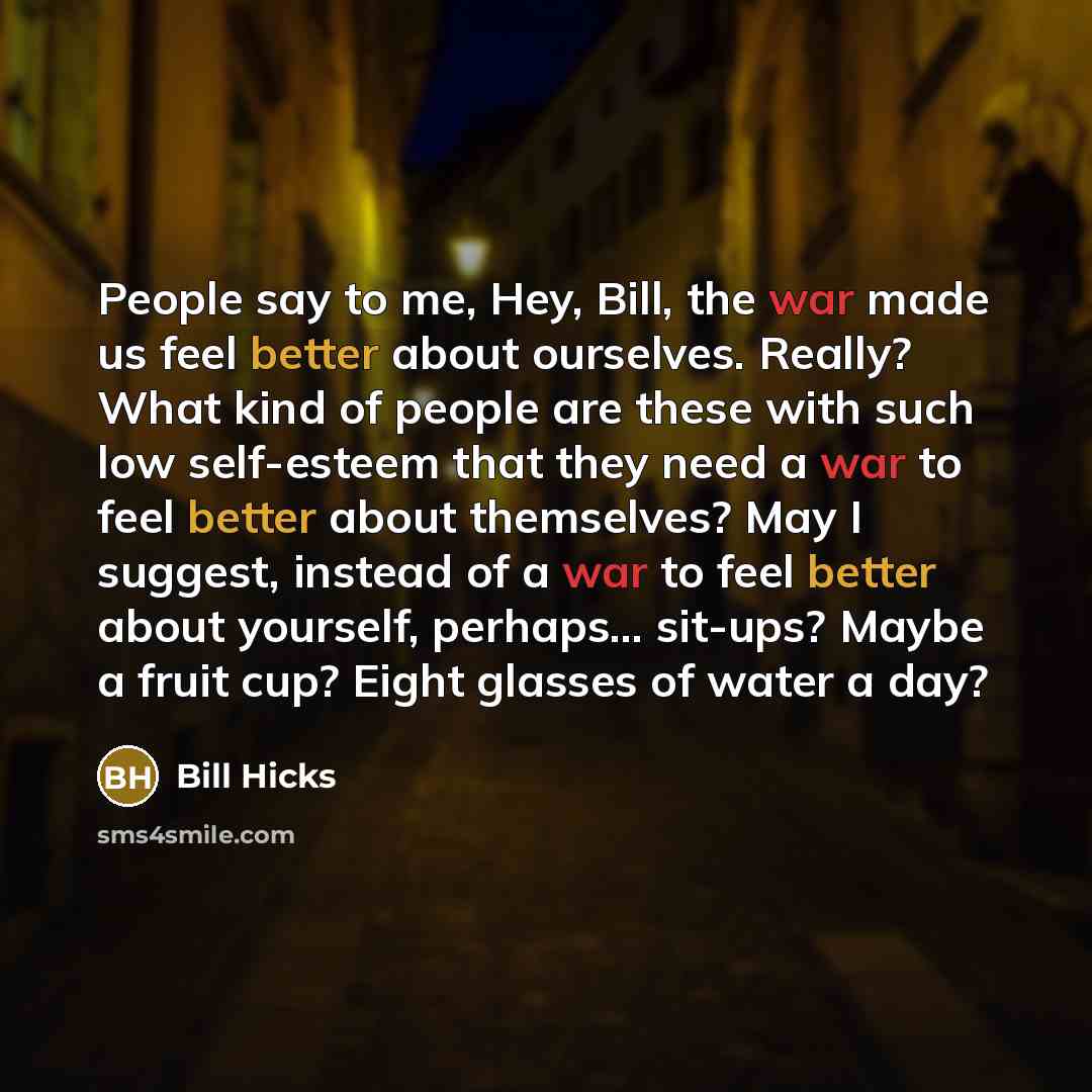 “People say to me, Hey, Bill, the war made us feel better about ourselves. Really? What kind of people are these with such low self-esteem that they need a war to feel better about themselves? May I suggest, instead of a war to feel better about yourself, perhaps... sit-ups? Maybe a fruit cup?…” quote by Bill Hicks