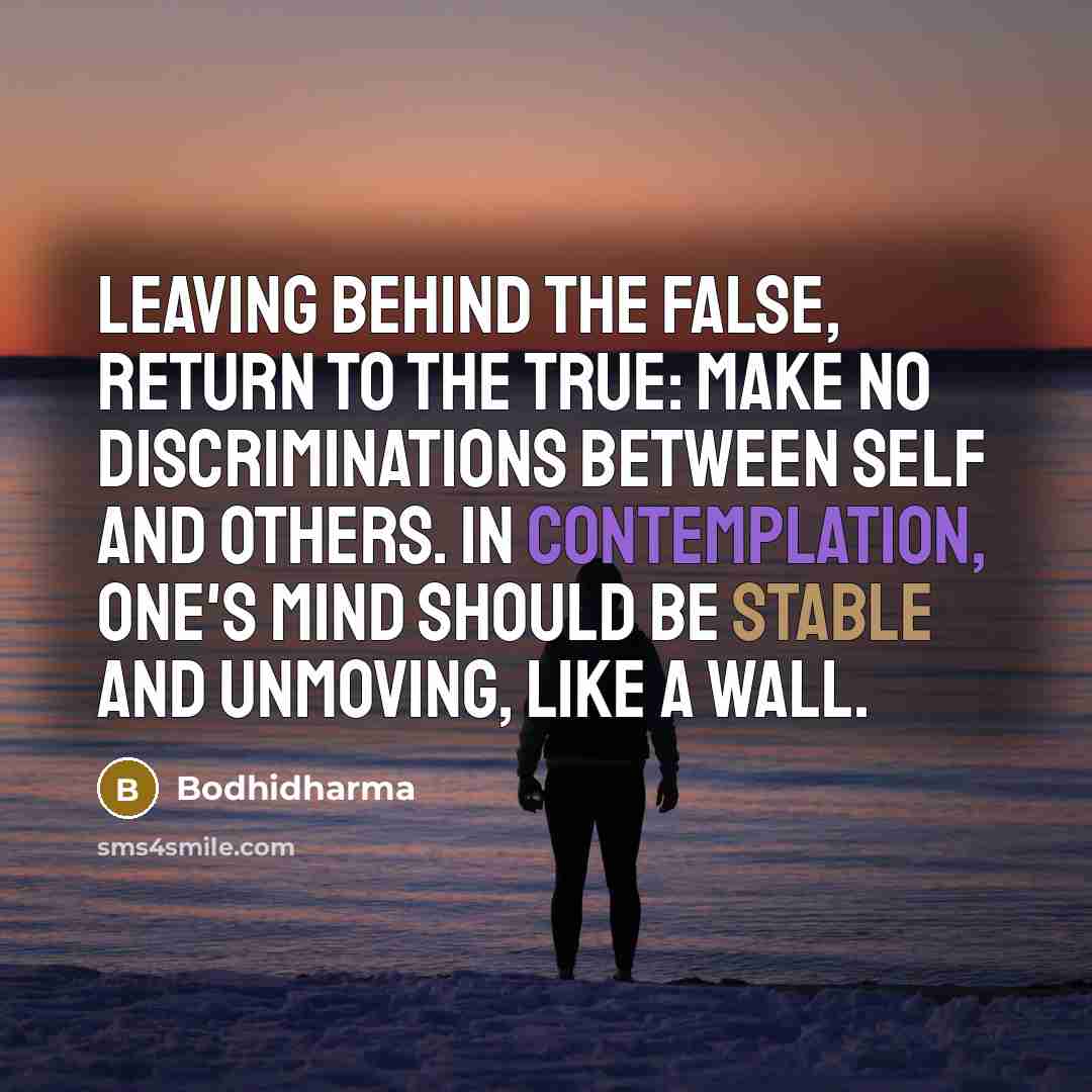 “Leaving behind the false, return to the true: make no discriminations between self and others. In contemplation, one's mind should be stable and unmoving, like a wall.” quote by Bodhidharma