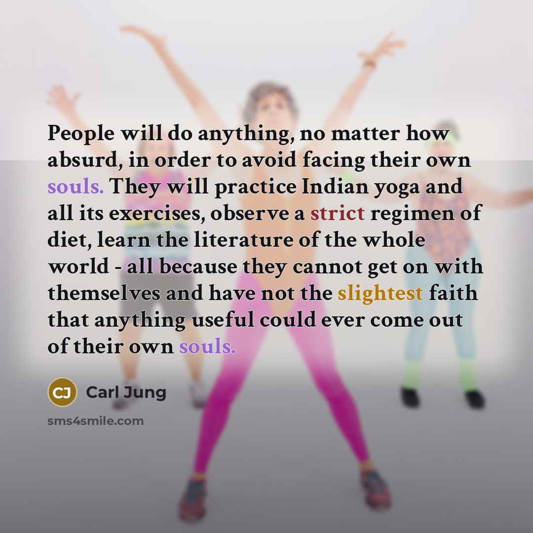 “People will do anything, no matter how absurd, in order to avoid facing their own souls. They will practice Indian yoga and all its exercises, observe a strict regimen of diet, learn the literature of the whole world - all because they cannot get on with themselves and have not the slightest faith…” quote by Carl Jung