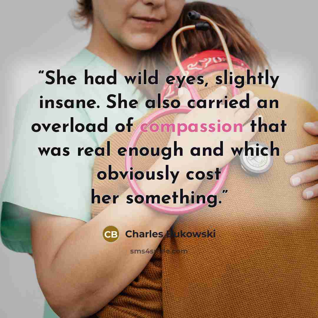 “She had wild eyes, slightly insane. She also carried an overload of compassion that was real enough and which obviously cost her something.” quote by Charles Bukowski