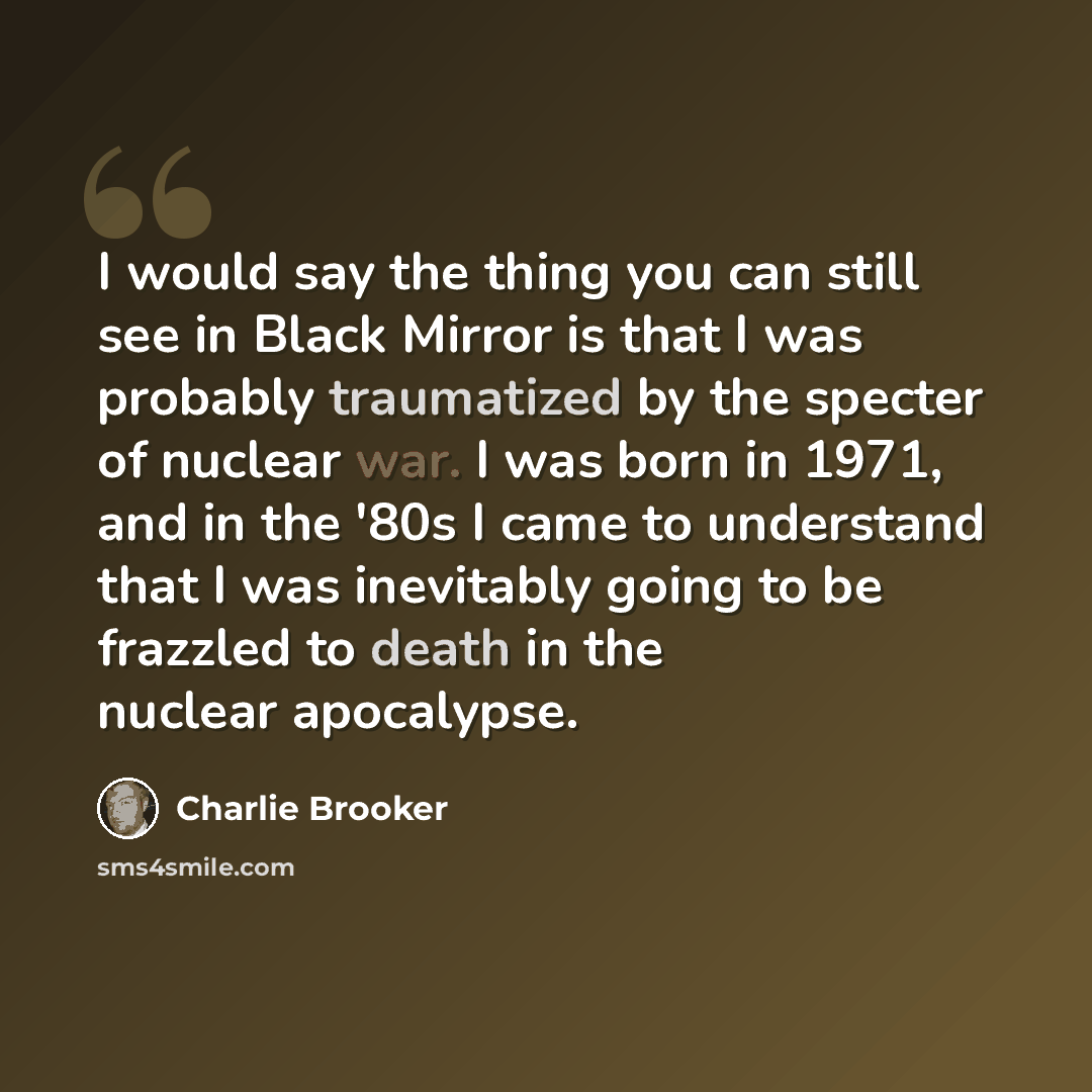 “I would say the thing you can still see in Black Mirror is that I was probably traumatized by the specter of nuclear war. I was born in 1971, and in the '80s I came to understand that I was inevitably going to be frazzled to death in the nuclear apocalypse.” quote by Charlie Brooker