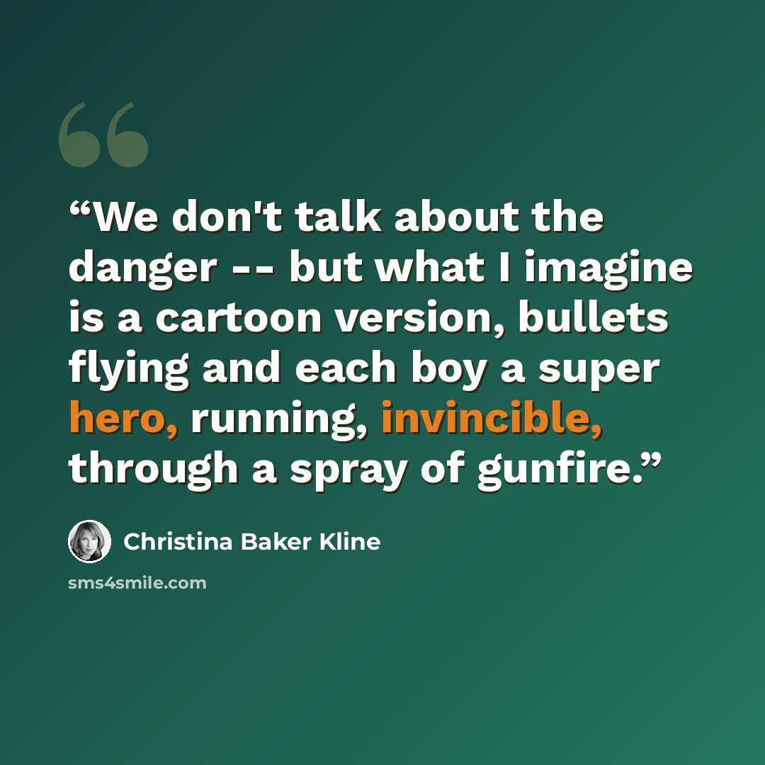 “We don't talk about the danger -- but what I imagine is a cartoon version, bullets flying and each boy a super hero, running, invincible, through a spray of gunfire.” quote by Christina Baker Kline