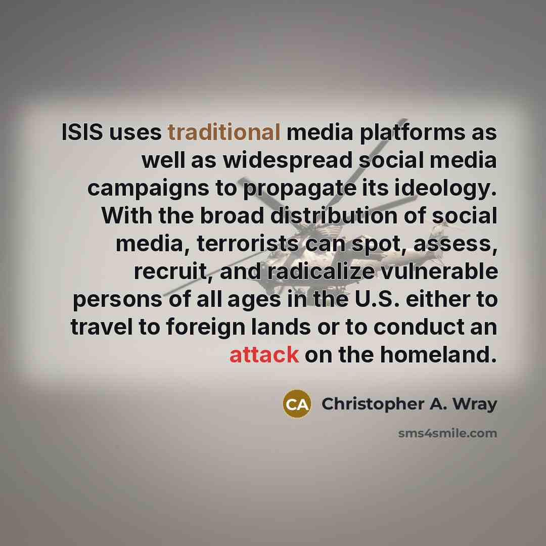 “ISIS uses traditional media platforms as well as widespread social media campaigns to propagate its ideology. With the broad distribution of social media, terrorists can spot, assess, recruit, and radicalize vulnerable persons of all ages in the U.S. either to travel to foreign lands or to conduct…” quote by Christopher A. Wray