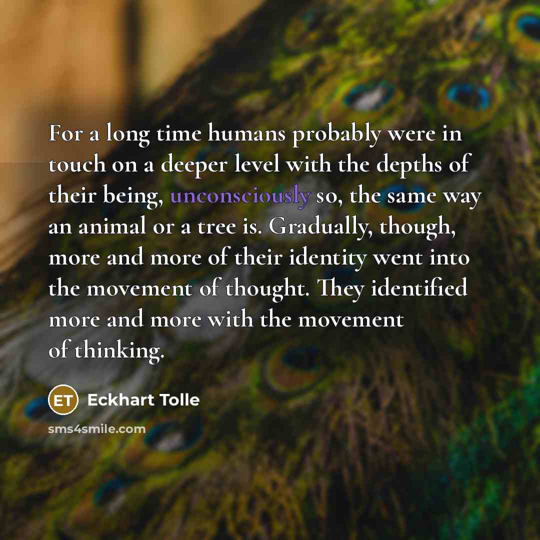 “For a long time humans probably were in touch on a deeper level with the depths of their being, unconsciously so, the same way an animal or a tree is. Gradually, though, more and more of their identity went into the movement of thought. They identified more and more with the movement of thinking.” quote by Eckhart Tolle