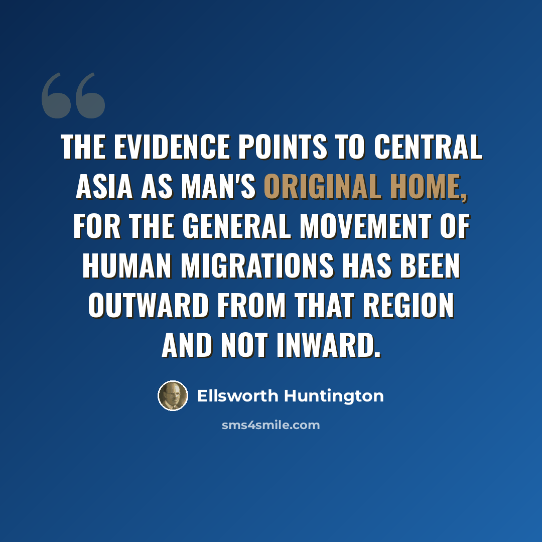 “The evidence points to central Asia as man's original home, for the general movement of human migrations has been outward from that region and not inward.” quote by Ellsworth Huntington