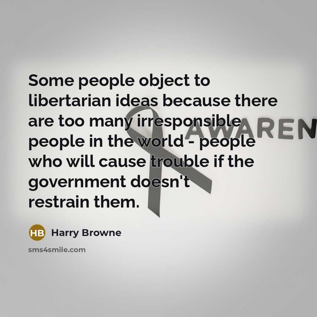 “Some people object to libertarian ideas because there are too many irresponsible people in the world - people who will cause trouble if the government doesn't restrain them.” quote by Harry Browne