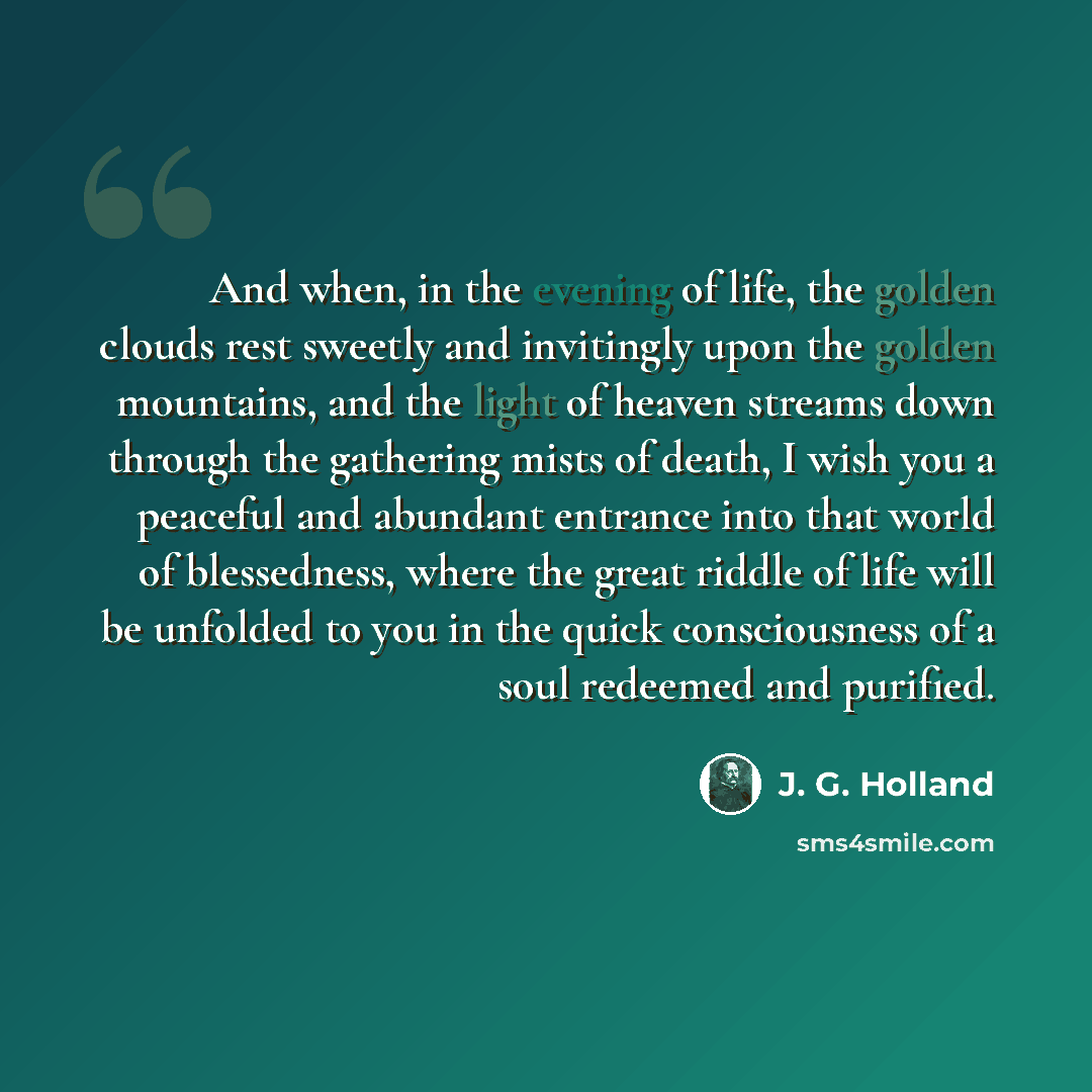 “And when, in the evening of life, the golden clouds rest sweetly and invitingly upon the golden mountains, and the light of heaven streams down through the gathering mists of death, I wish you a peaceful and abundant entrance into that world of blessedness, where the great riddle of life will be…” quote by J. G. Holland