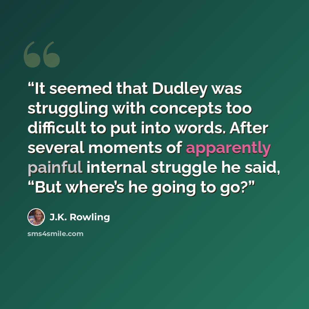 “It seemed that Dudley was struggling with concepts too difficult to put into words. After several moments of apparently painful internal struggle he said, “But where’s he going to go?” quote by J.K. Rowling