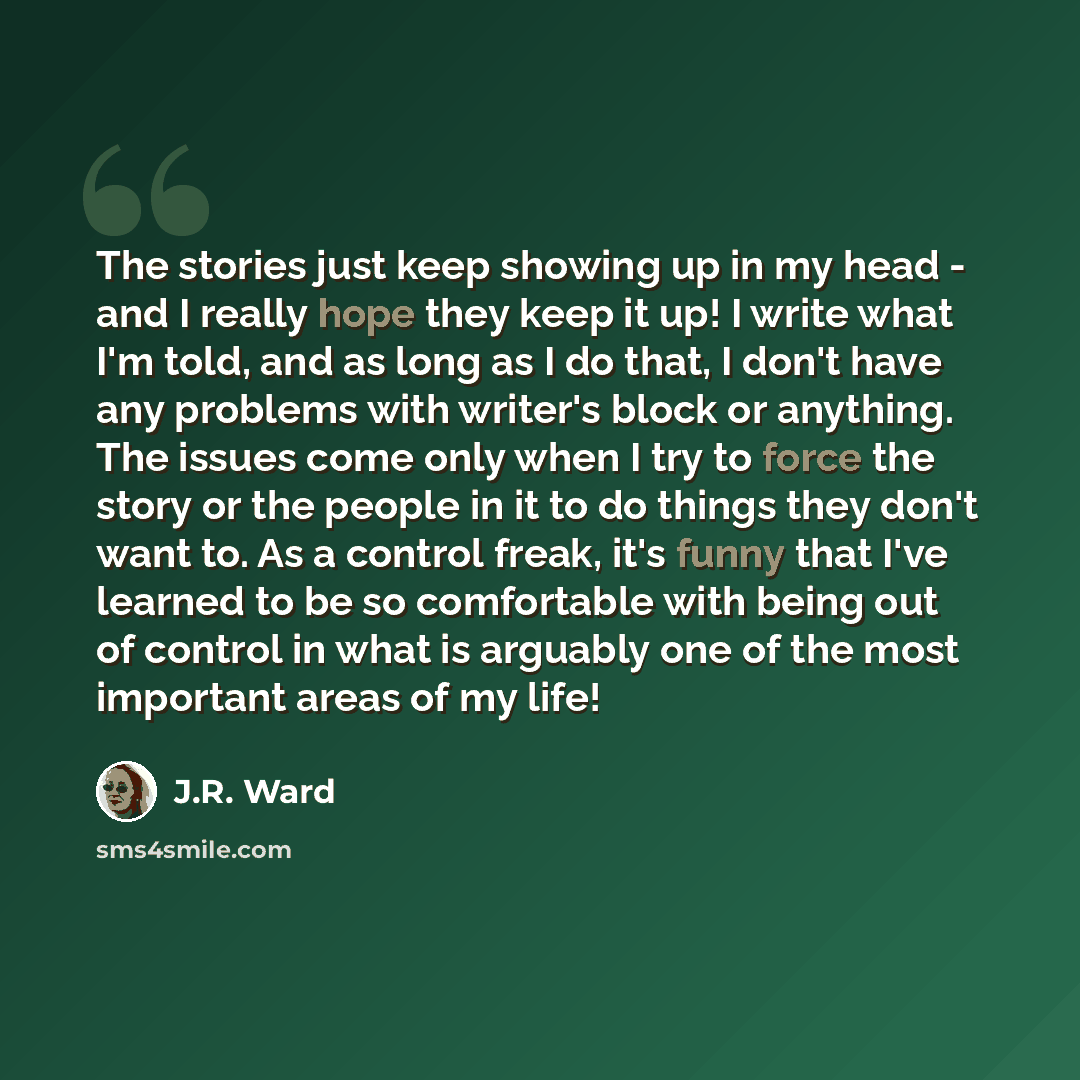 “The stories just keep showing up in my head - and I really hope they keep it up! I write what I'm told, and as long as I do that, I don't have any problems with writer's block or anything. The issues come only when I try to force the story or the people in it to do things they don't want to. As a…” quote by J.R. Ward