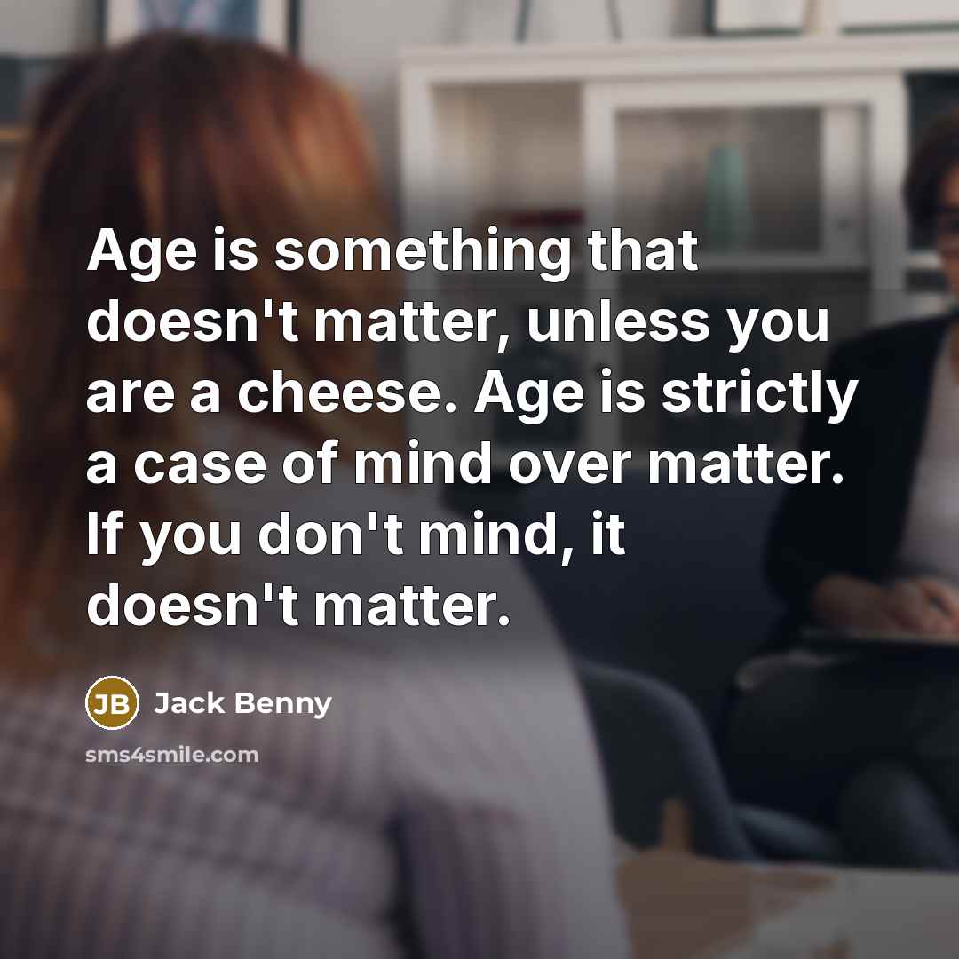 “Age is something that doesn't matter, unless you are a cheese. Age is strictly a case of mind over matter. If you don't mind, it doesn't matter.” quote by Jack Benny
