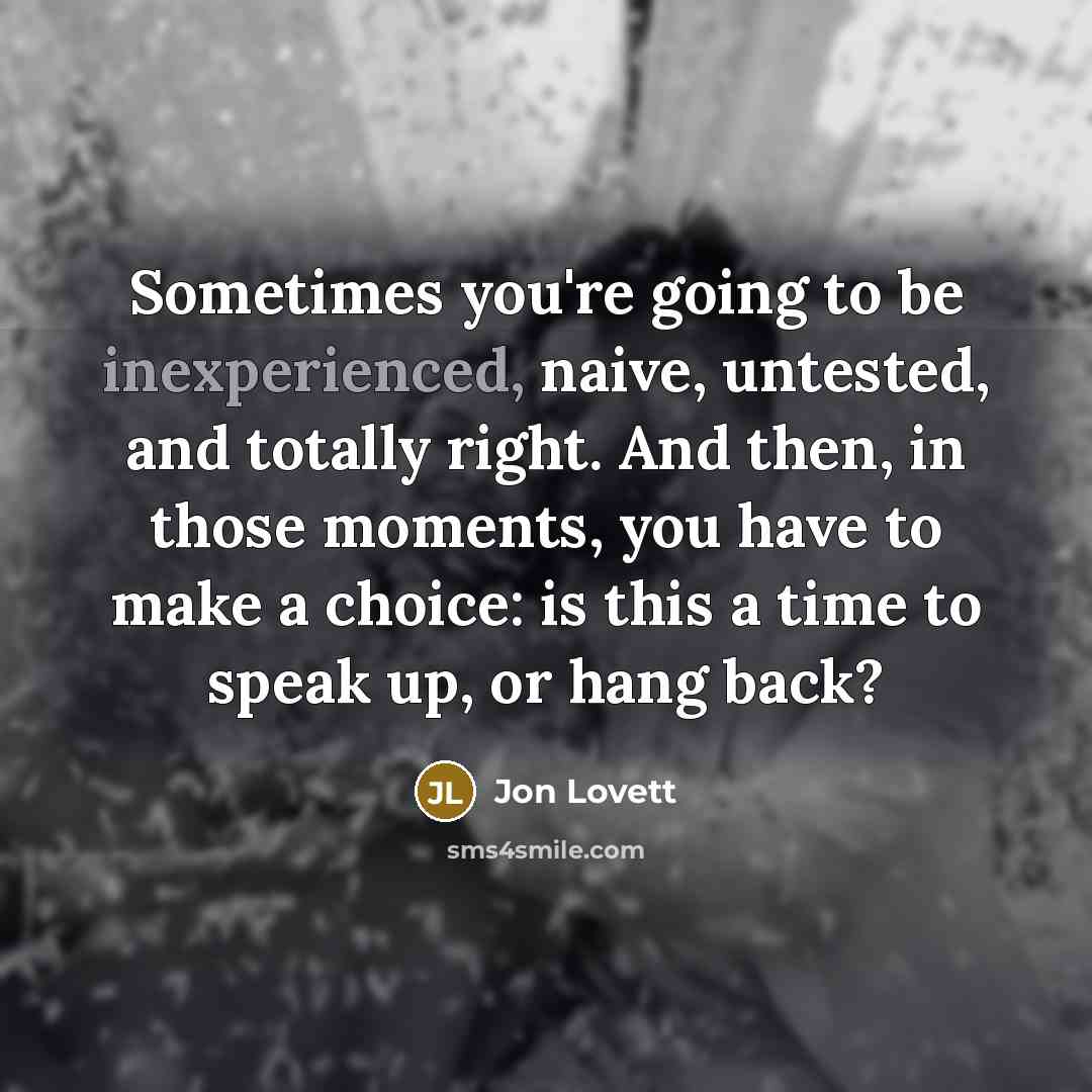 “Sometimes you're going to be inexperienced, naive, untested, and totally right. And then, in those moments, you have to make a choice: is this a time to speak up, or hang back?” quote by Jon Lovett