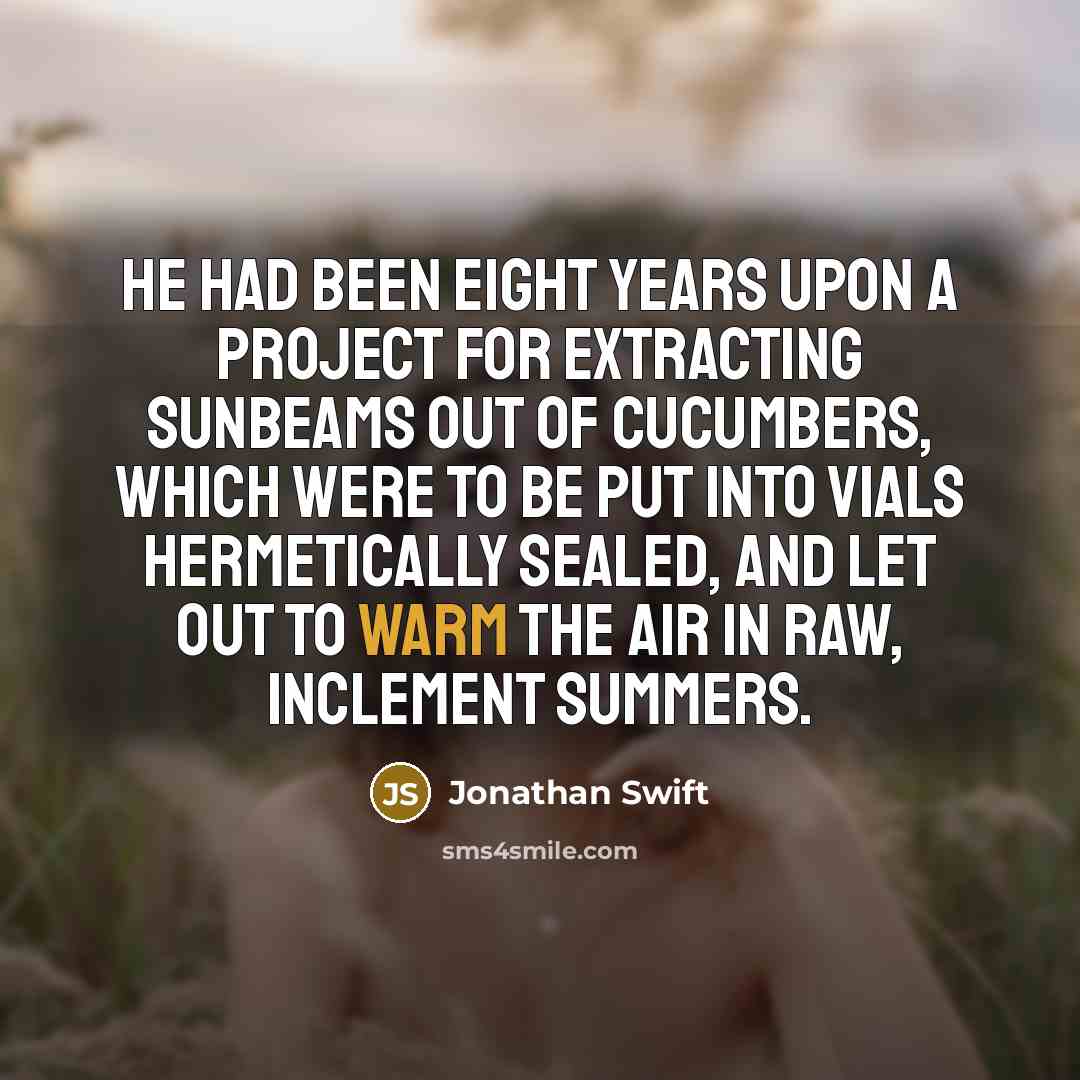 “He had been eight years upon a project for extracting sunbeams out of cucumbers, which were to be put into vials hermetically sealed, and let out to warm the air in raw, inclement summers.” quote by Jonathan Swift