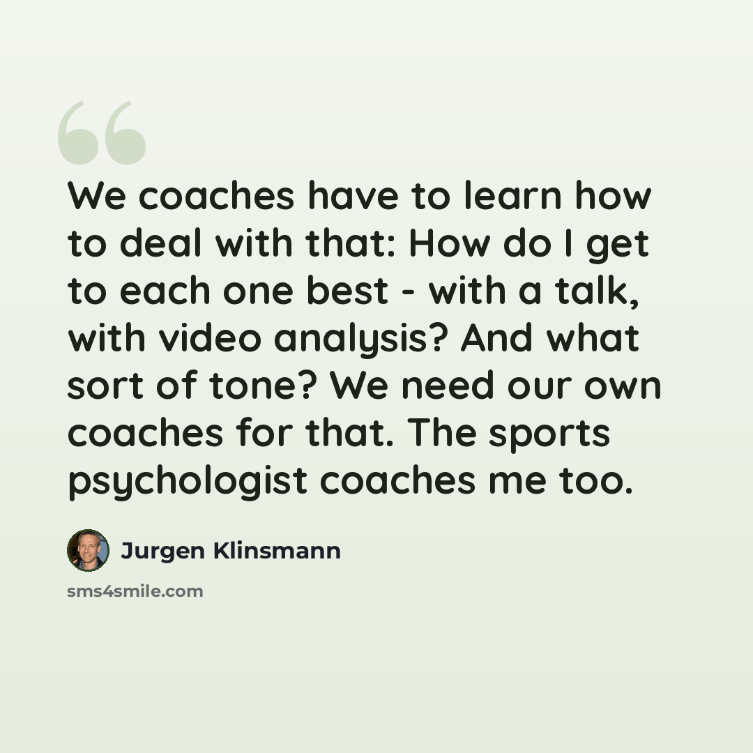 “We coaches have to learn how to deal with that: How do I get to each one best - with a talk, with video analysis? And what sort of tone? We need our own coaches for that. The sports psychologist coaches me too.” quote by Jurgen Klinsmann
