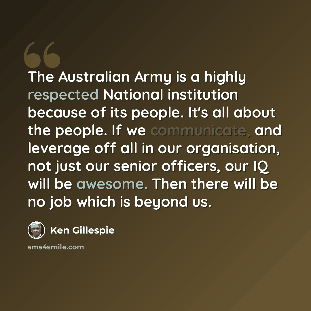 “The Australian Army is a highly respected National institution because of its people. It's all about the people. If we communicate, and leverage off all in our organisation, not just our senior officers, our IQ will be awesome. Then there will be no job which is beyond us.” quote by Ken Gillespie