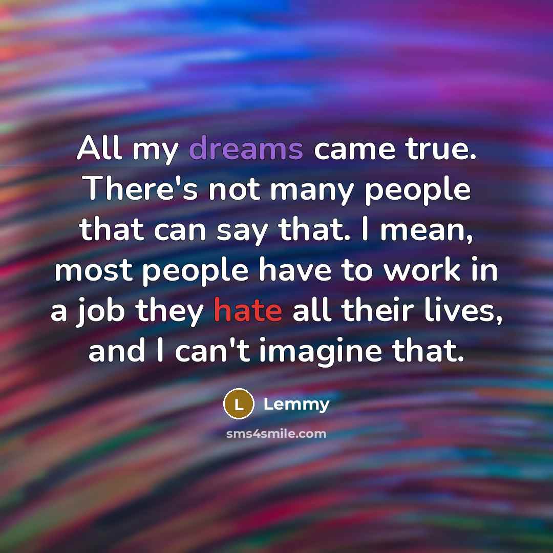 “All my dreams came true. There's not many people that can say that. I mean, most people have to work in a job they hate all their lives, and I can't imagine that.” quote by Lemmy