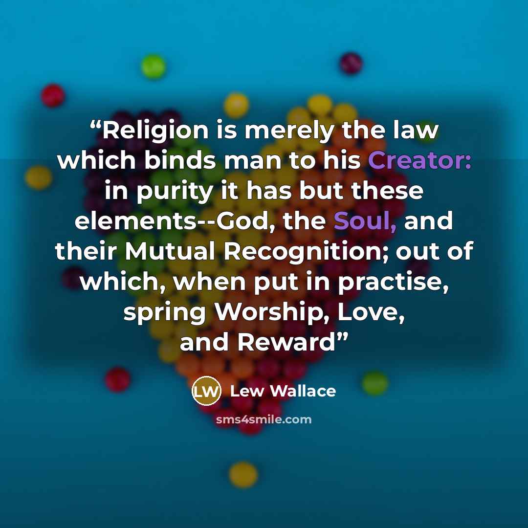 “Religion is merely the law which binds man to his Creator: in purity it has but these elements--God, the Soul, and their Mutual Recognition; out of which, when put in practise, spring Worship, Love, and Reward” quote by Lew Wallace