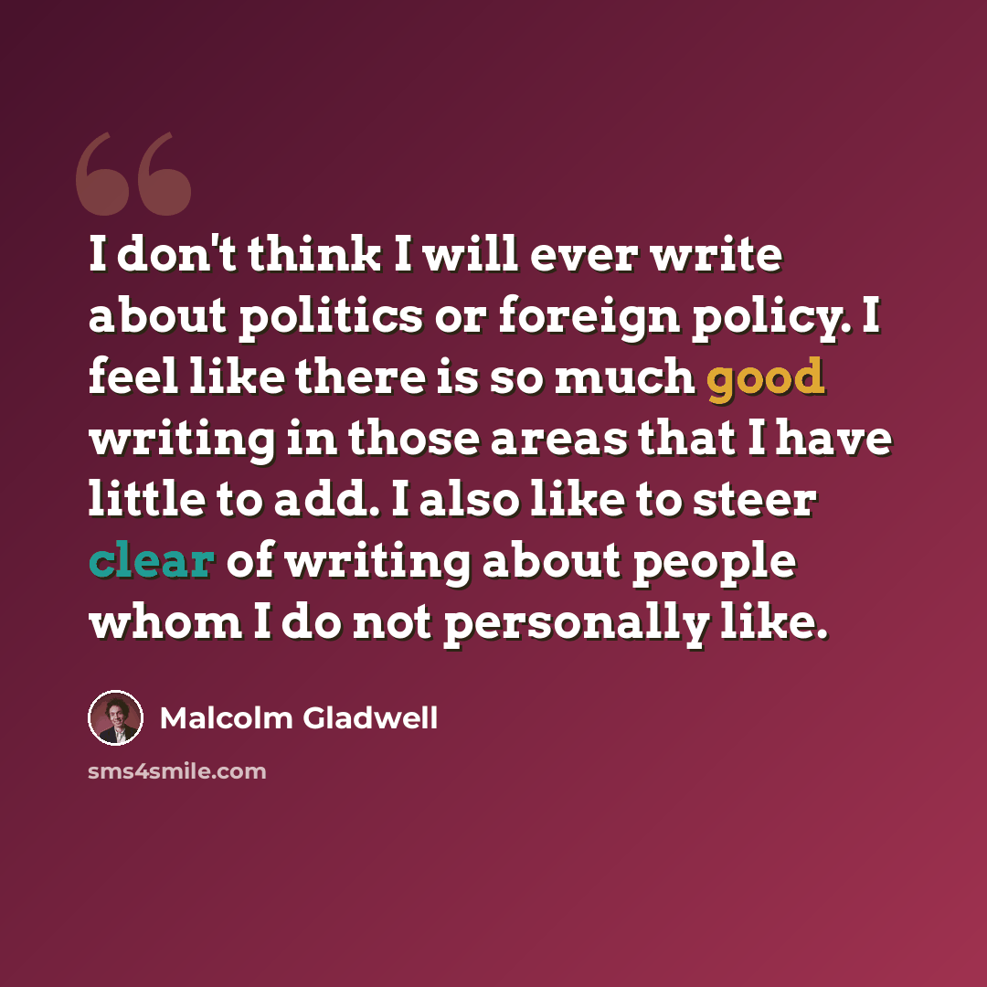 “I don't think I will ever write about politics or foreign policy. I feel like there is so much good writing in those areas that I have little to add. I also like to steer clear of writing about people whom I do not personally like.” quote by Malcolm Gladwell