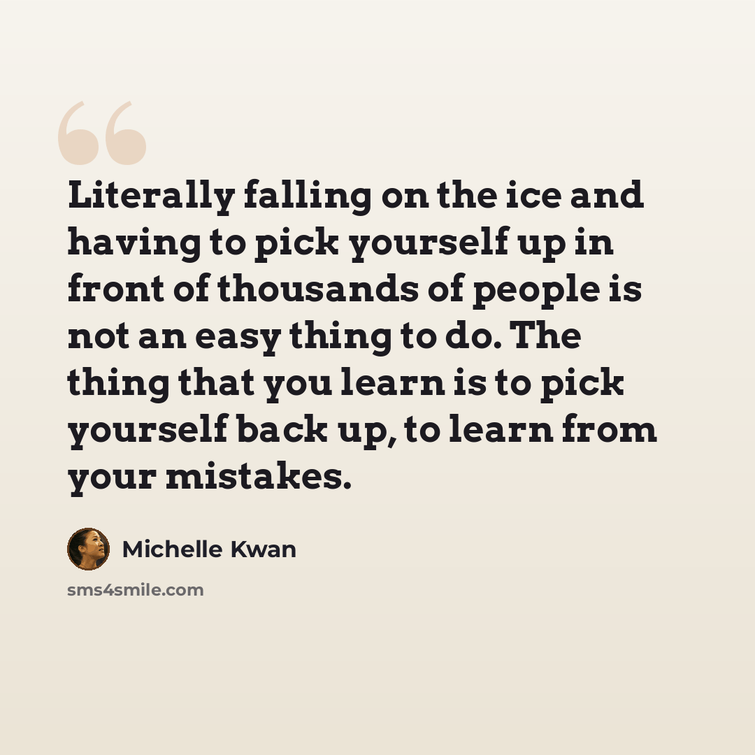 “Literally falling on the ice and having to pick yourself up in front of thousands of people is not an easy thing to do. The thing that you learn is to pick yourself back up, to learn from your mistakes.” quote by Michelle Kwan