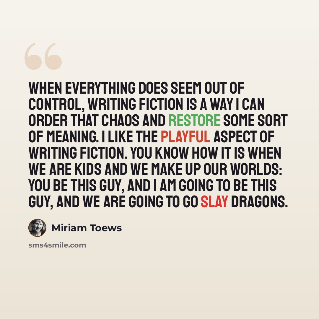 “When everything does seem out of control, writing fiction is a way I can order that chaos and restore some sort of meaning. I like the playful aspect of writing fiction. You know how it is when we are kids and we make up our worlds: You be this guy, and I am going to be this guy, and we are going…” quote by Miriam Toews