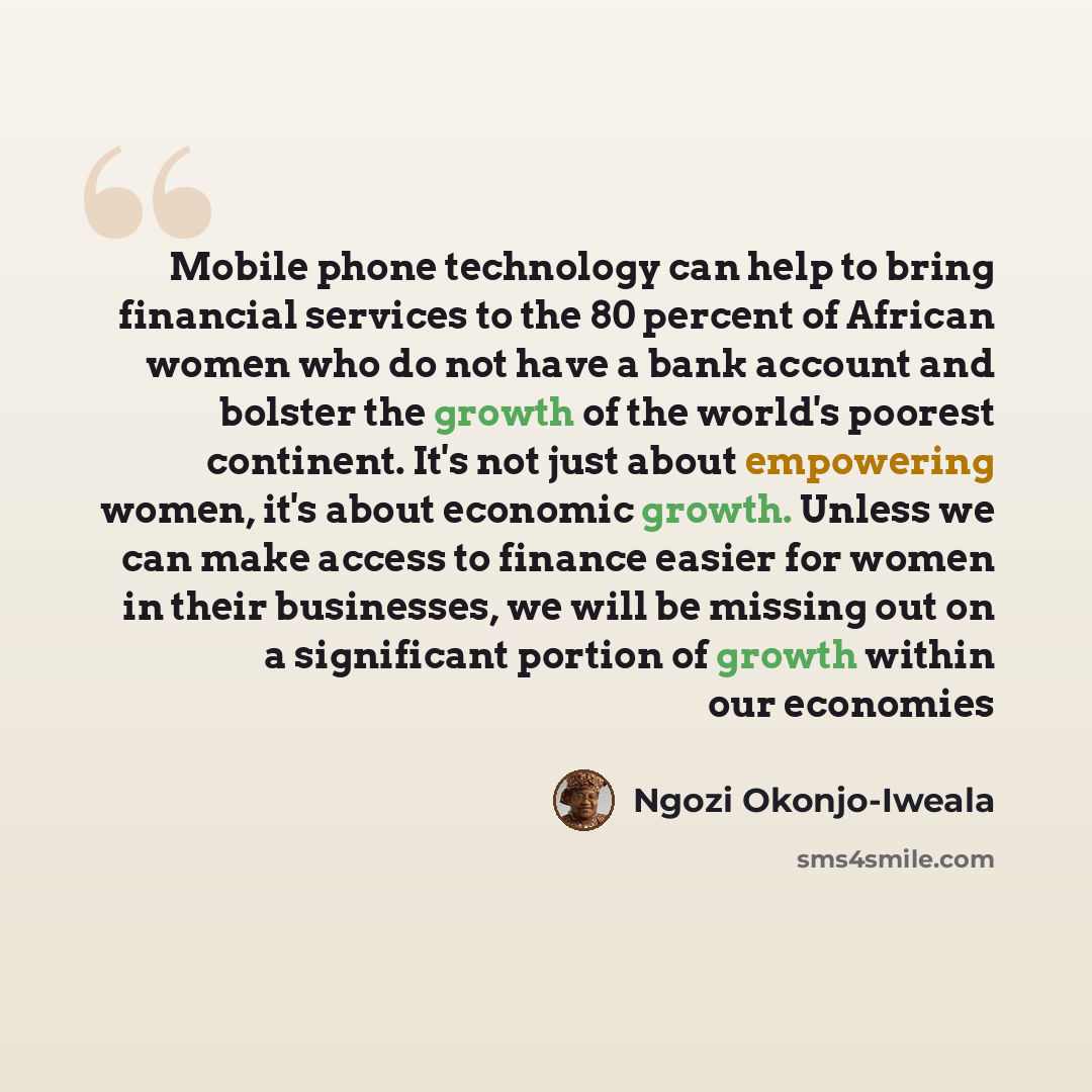 “Mobile phone technology can help to bring financial services to the 80 percent of African women who do not have a bank account and bolster the growth of the world's poorest continent. It's not just about empowering women, it's about economic growth. Unless we can make access to finance easier for…” quote by Ngozi Okonjo-Iweala