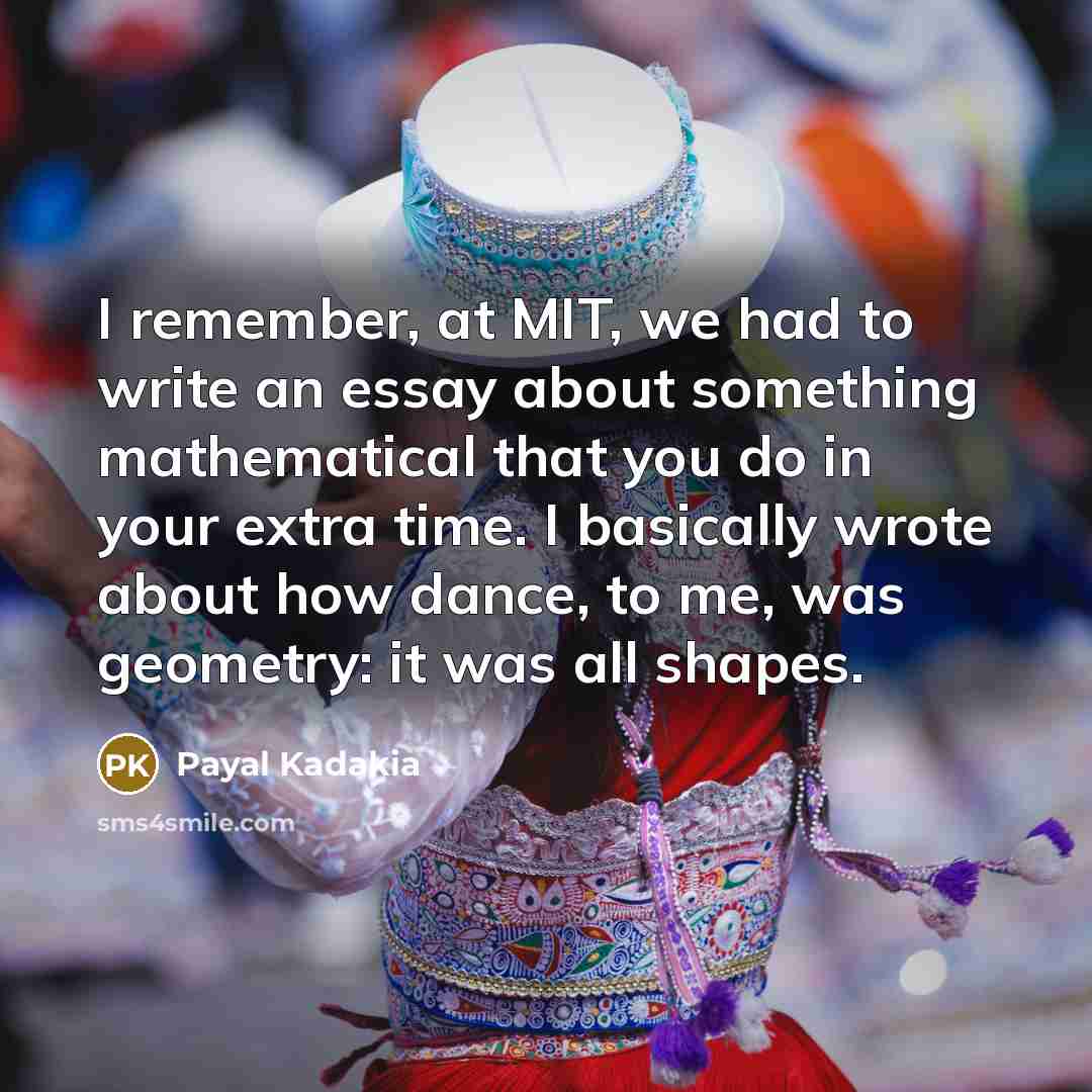 “I remember, at MIT, we had to write an essay about something mathematical that you do in your extra time. I basically wrote about how dance, to me, was geometry: it was all shapes.” quote by Payal Kadakia