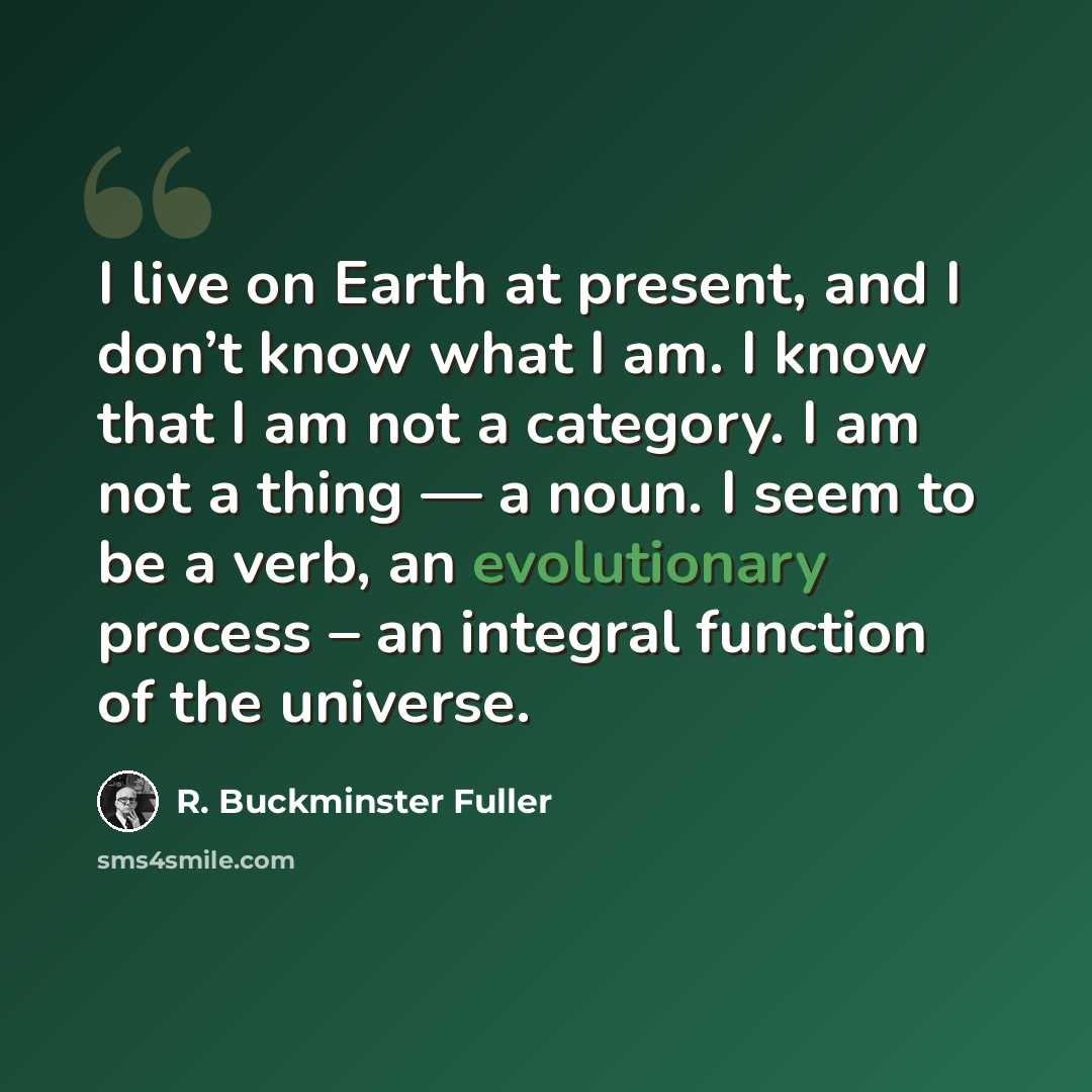 “I live on Earth at present, and I don’t know what I am. I know that I am not a category. I am not a thing — a noun. I seem to be a verb, an evolutionary process – an integral function of the universe.” quote by R. Buckminster Fuller