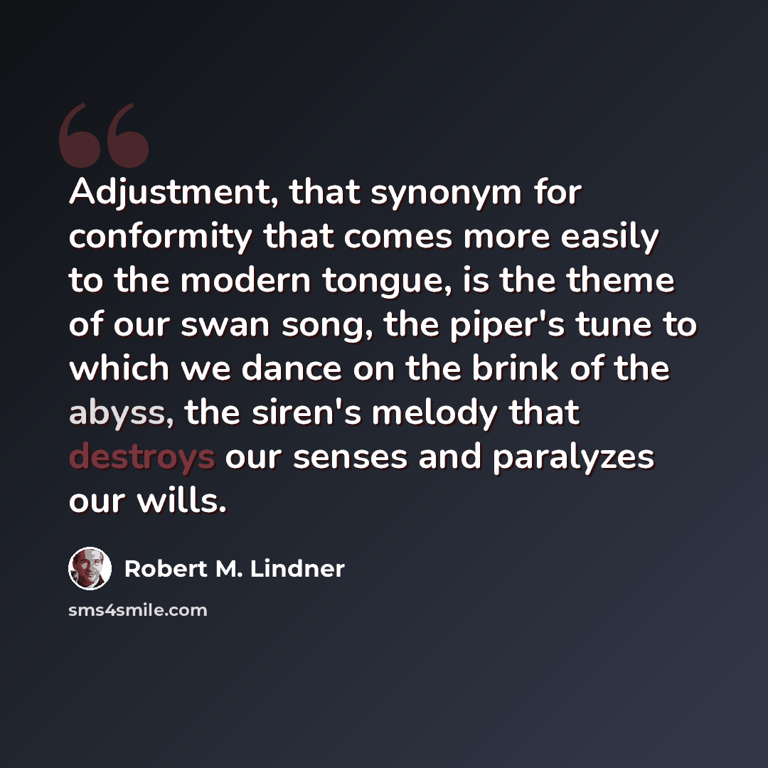 “Adjustment, that synonym for conformity that comes more easily to the modern tongue, is the theme of our swan song, the piper's tune to which we dance on the brink of the abyss, the siren's melody that destroys our senses and paralyzes our wills.” quote by Robert M. Lindner