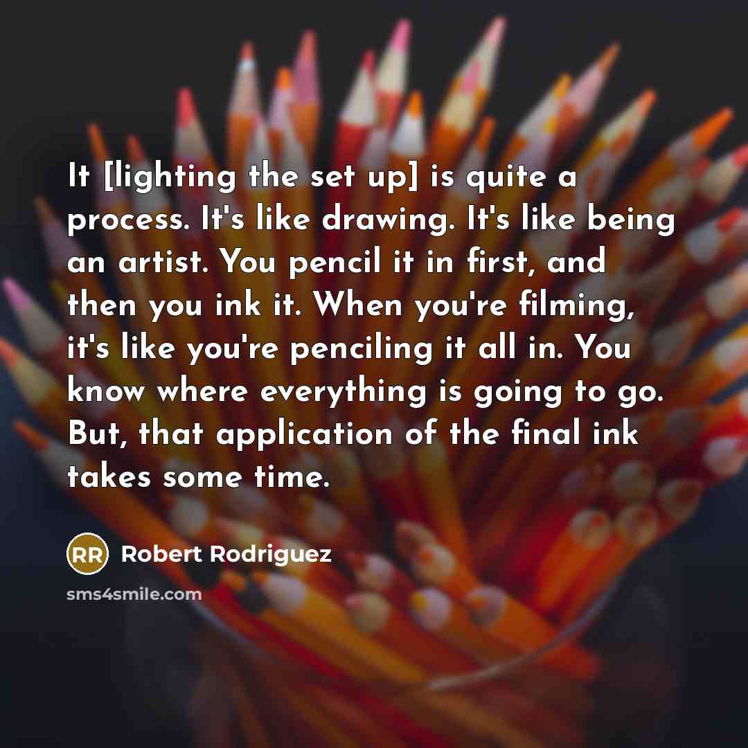 “It [lighting the set up] is quite a process. It's like drawing. It's like being an artist. You pencil it in first, and then you ink it. When you're filming, it's like you're penciling it all in. You know where everything is going to go. But, that application of the final ink takes some time.” quote by Robert Rodriguez
