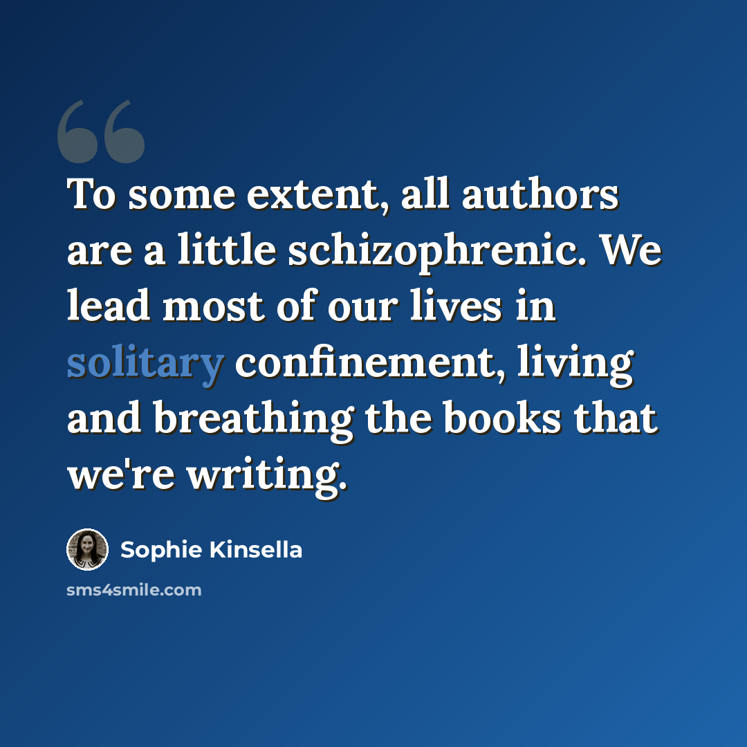 “To some extent, all authors are a little schizophrenic. We lead most of our lives in solitary confinement, living and breathing the books that we're writing.” quote by Sophie Kinsella