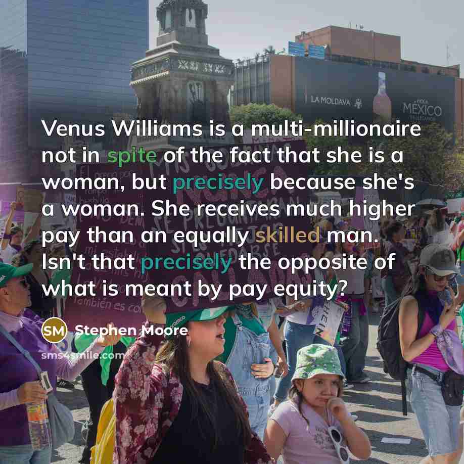 “Venus Williams is a multi-millionaire not in spite of the fact that she is a woman, but precisely because she's a woman. She receives much higher pay than an equally skilled man. Isn't that precisely the opposite of what is meant by pay equity?” quote by Stephen Moore