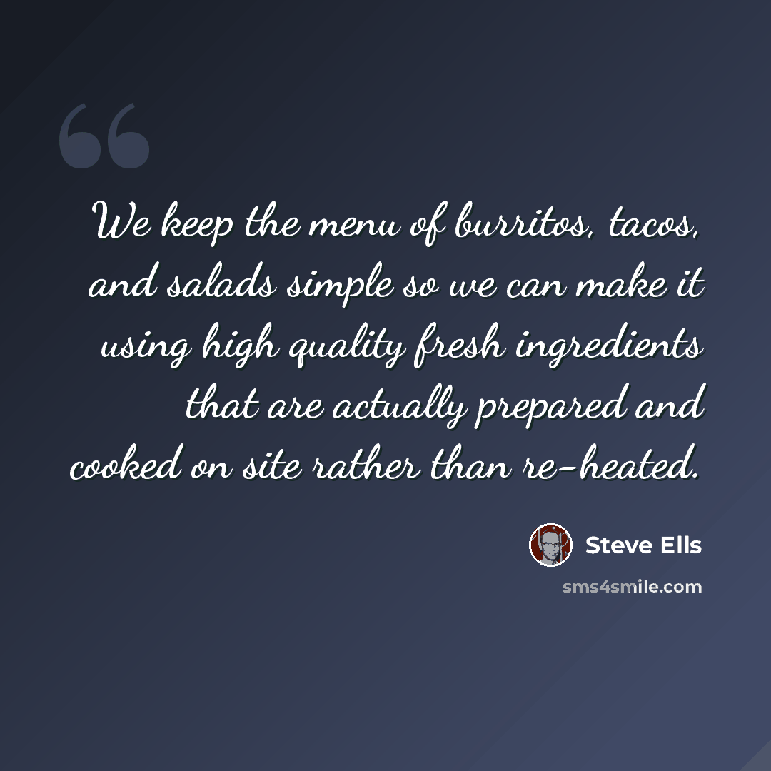 “We keep the menu of burritos, tacos, and salads simple so we can make it using high quality fresh ingredients that are actually prepared and cooked on site rather than re-heated.” quote by Steve Ells