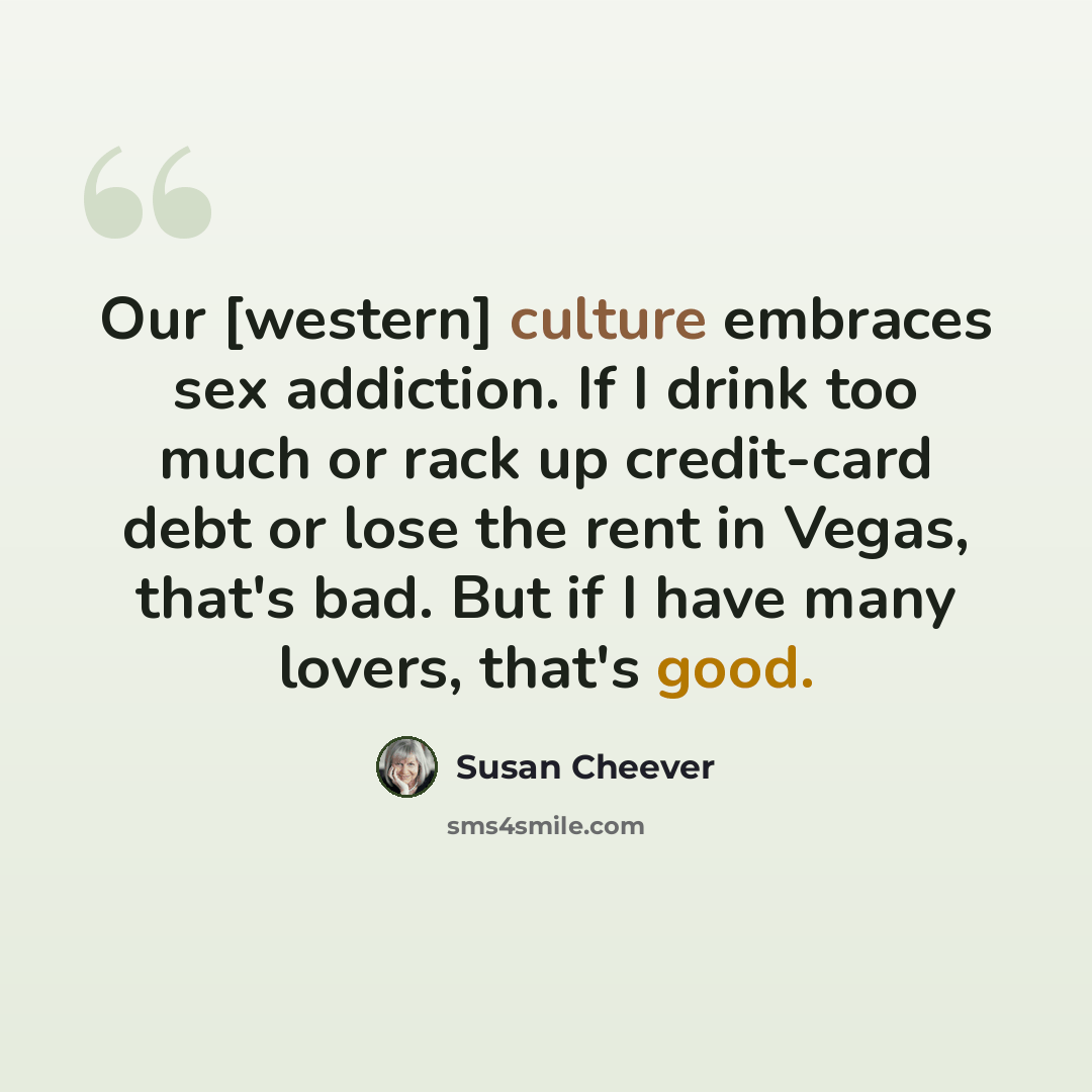 “Our [western] culture embraces sex addiction. If I drink too much or rack up credit-card debt or lose the rent in Vegas, that's bad. But if I have many lovers, that's good.” quote by Susan Cheever