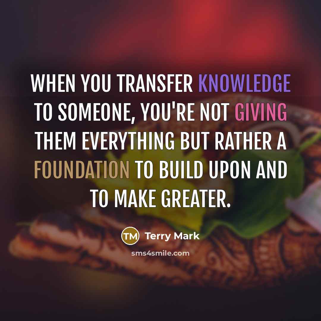 “When you transfer knowledge to someone, you're not giving them everything but rather a foundation to build upon and to make greater.” quote by Terry Mark