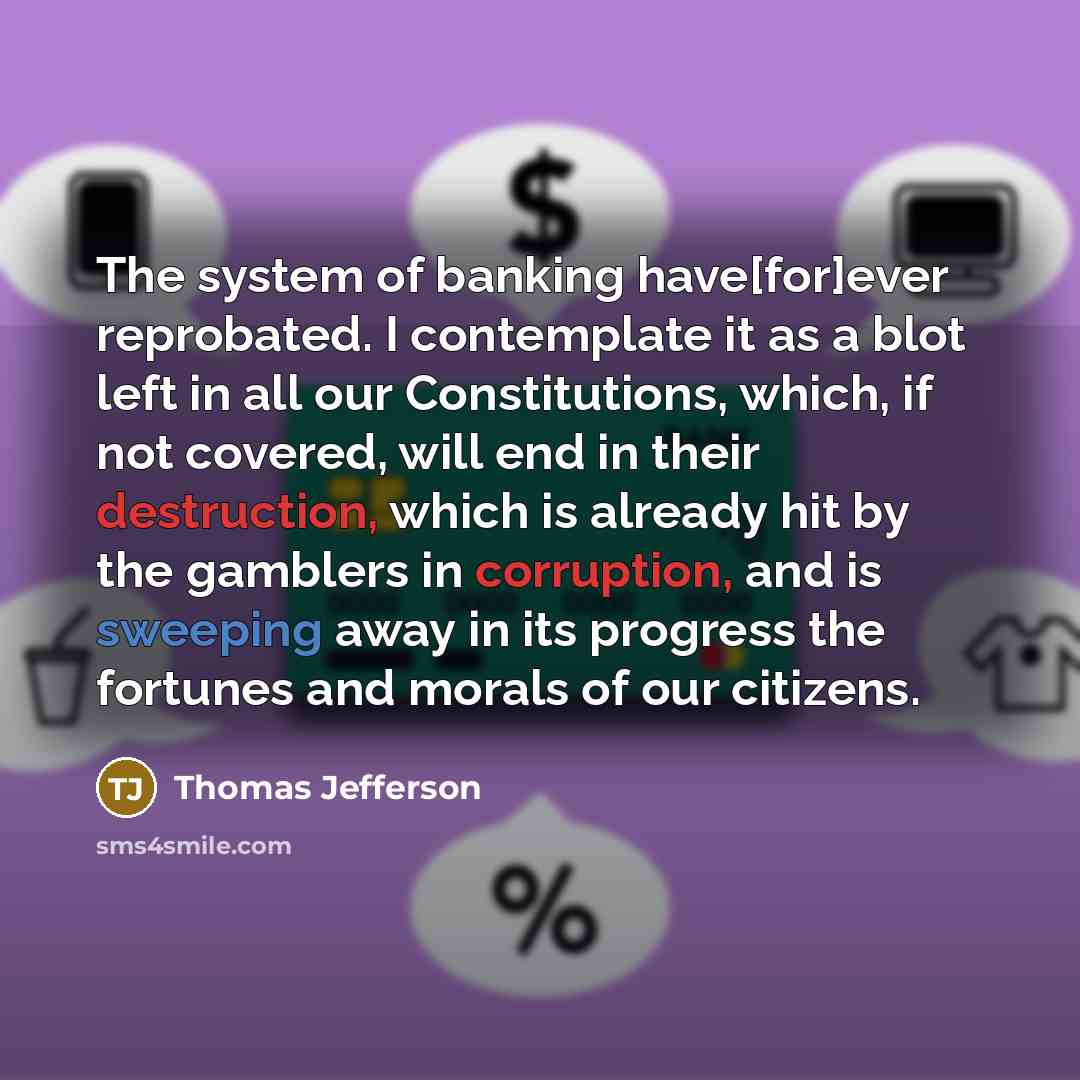 “The system of banking have[for]ever reprobated. I contemplate it as a blot left in all our Constitutions, which, if not covered, will end in their destruction, which is already hit by the gamblers in corruption, and is sweeping away in its progress the fortunes and morals of our citizens.” quote by Thomas Jefferson