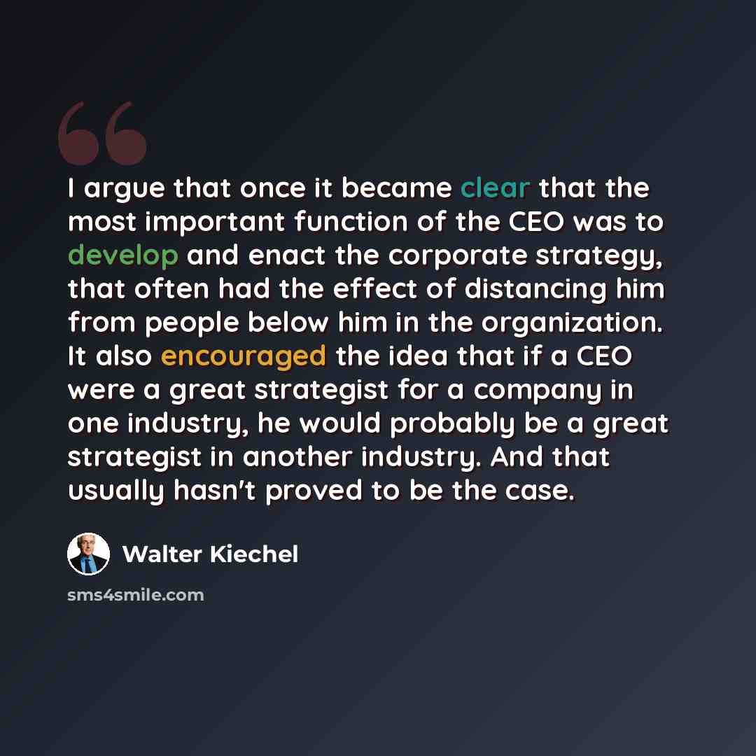 “I argue that once it became clear that the most important function of the CEO was to develop and enact the corporate strategy, that often had the effect of distancing him from people below him in the organization. It also encouraged the idea that if a CEO were a great strategist for a company in…” quote by Walter Kiechel