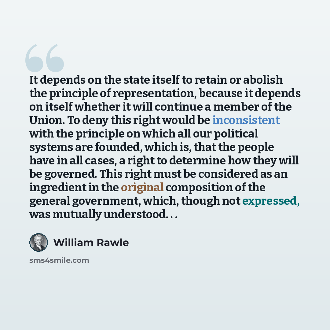 “It depends on the state itself to retain or abolish the principle of representation, because it depends on itself whether it will continue a member of the Union. To deny this right would be inconsistent with the principle on which all our political systems are founded, which is, that the people…” quote by William Rawle