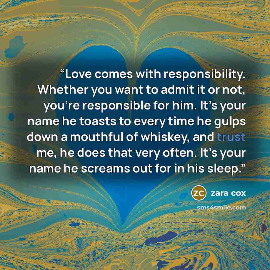“Love comes with responsibility. Whether you want to admit it or not, you’re responsible for him. It’s your name he toasts to every time he gulps down a mouthful of whiskey, and trust me, he does that very often. It’s your name he screams out for in his sleep.” quote by Zara Cox