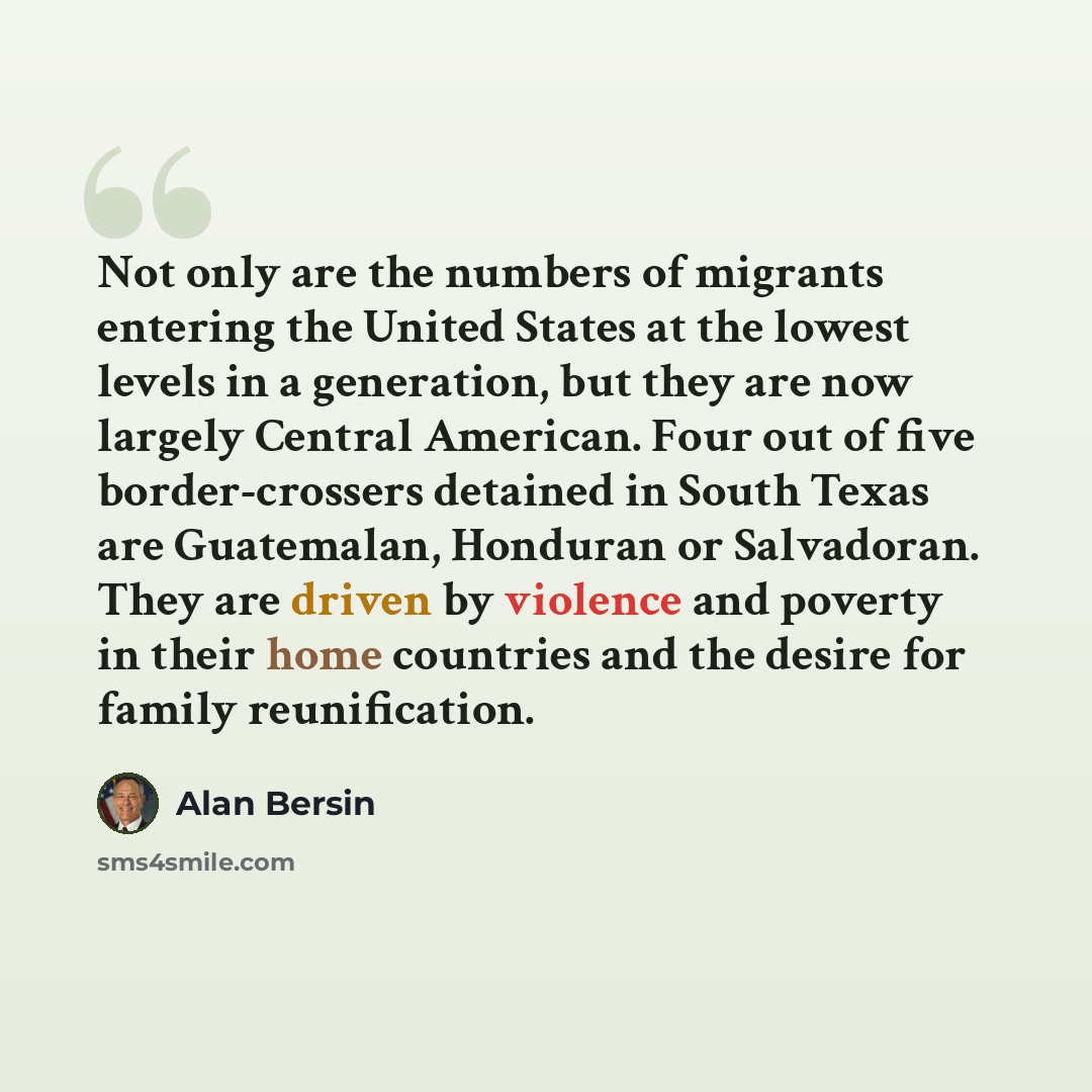 “Not only are the numbers of migrants entering the United States at the lowest levels in a generation, but they are now largely Central American. Four out of five border-crossers detained in South Texas are Guatemalan, Honduran or Salvadoran. They are driven by violence and poverty in their home…” quote by Alan Bersin