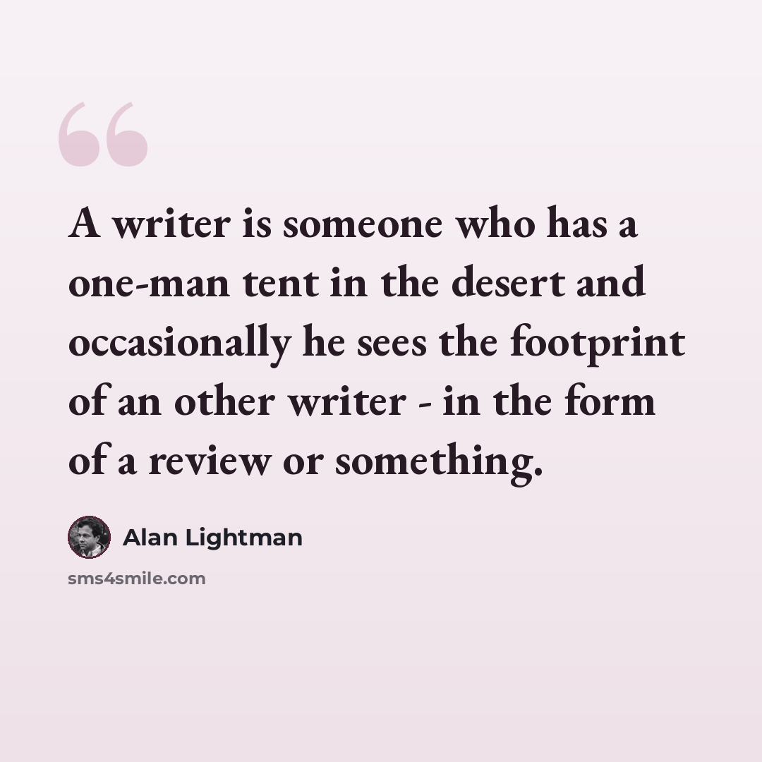 “A writer is someone who has a one-man tent in the desert and occasionally he sees the footprint of an other writer - in the form of a review or something.” quote by Alan Lightman
