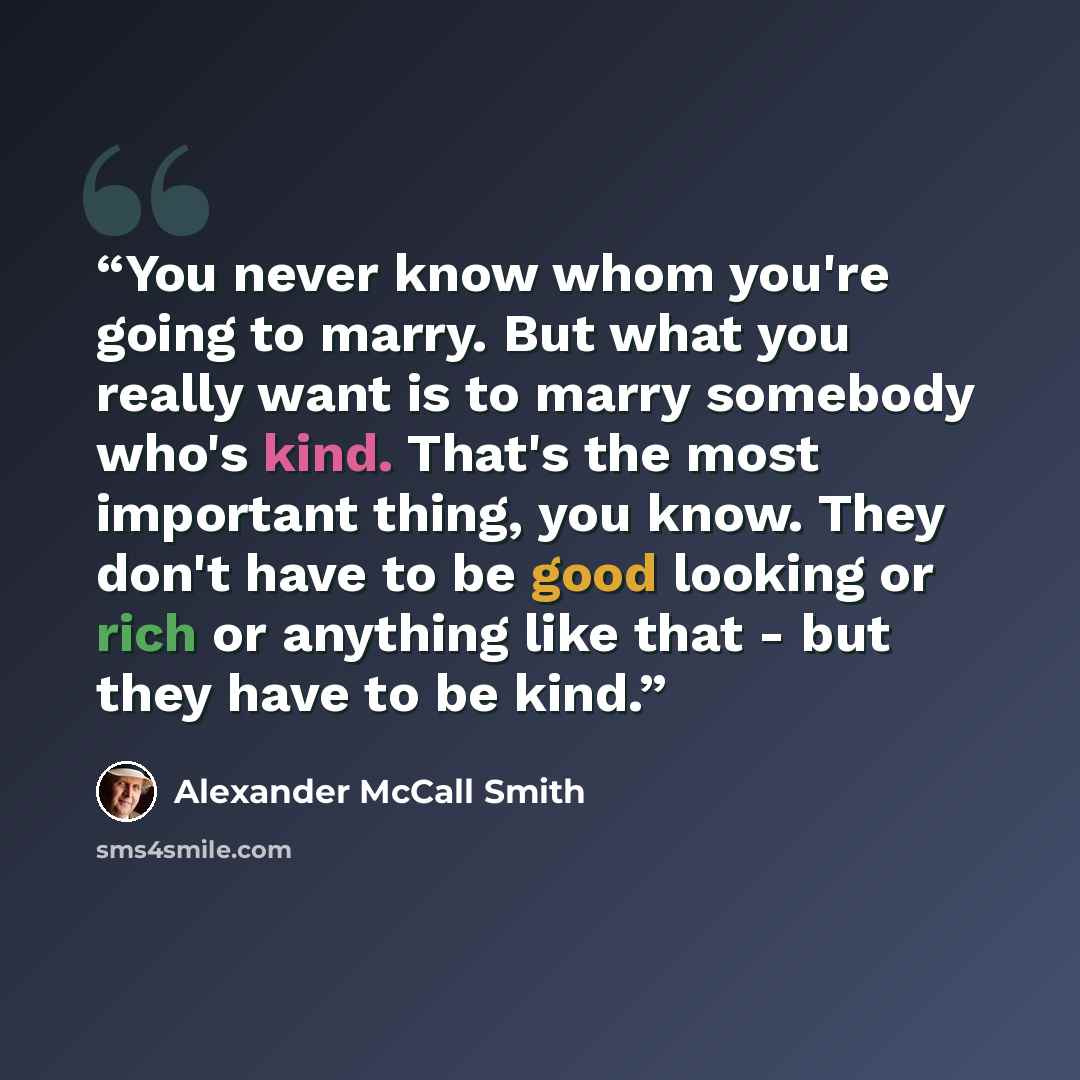 “You never know whom you're going to marry. But what you really want is to marry somebody who's kind. That's the most important thing, you know. They don't have to be good looking or rich or anything like that - but they have to be kind.” quote by Alexander McCall Smith