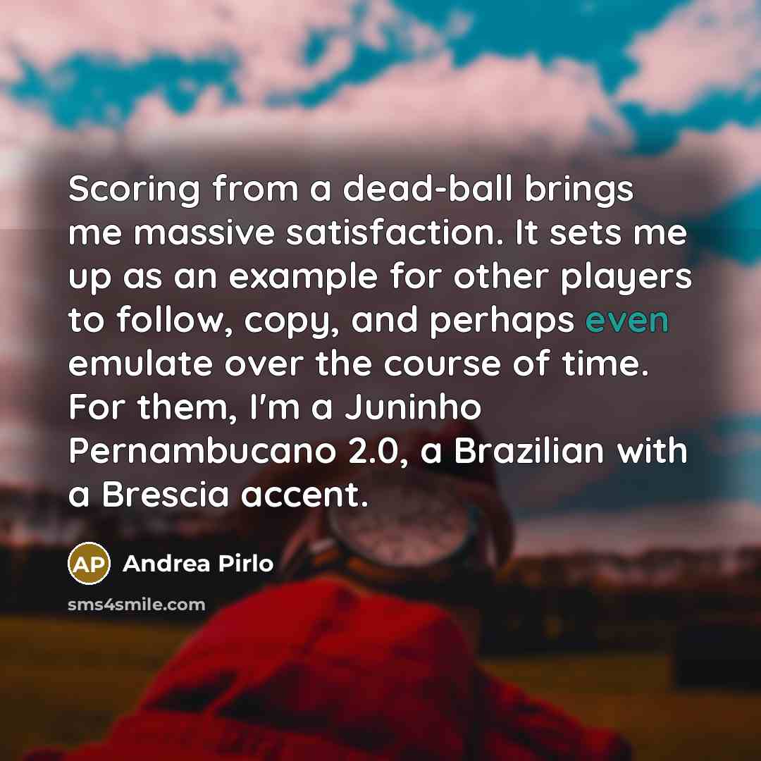 “Scoring from a dead-ball brings me massive satisfaction. It sets me up as an example for other players to follow, copy, and perhaps even emulate over the course of time. For them, I'm a Juninho Pernambucano 2.0, a Brazilian with a Brescia accent.” quote by Andrea Pirlo