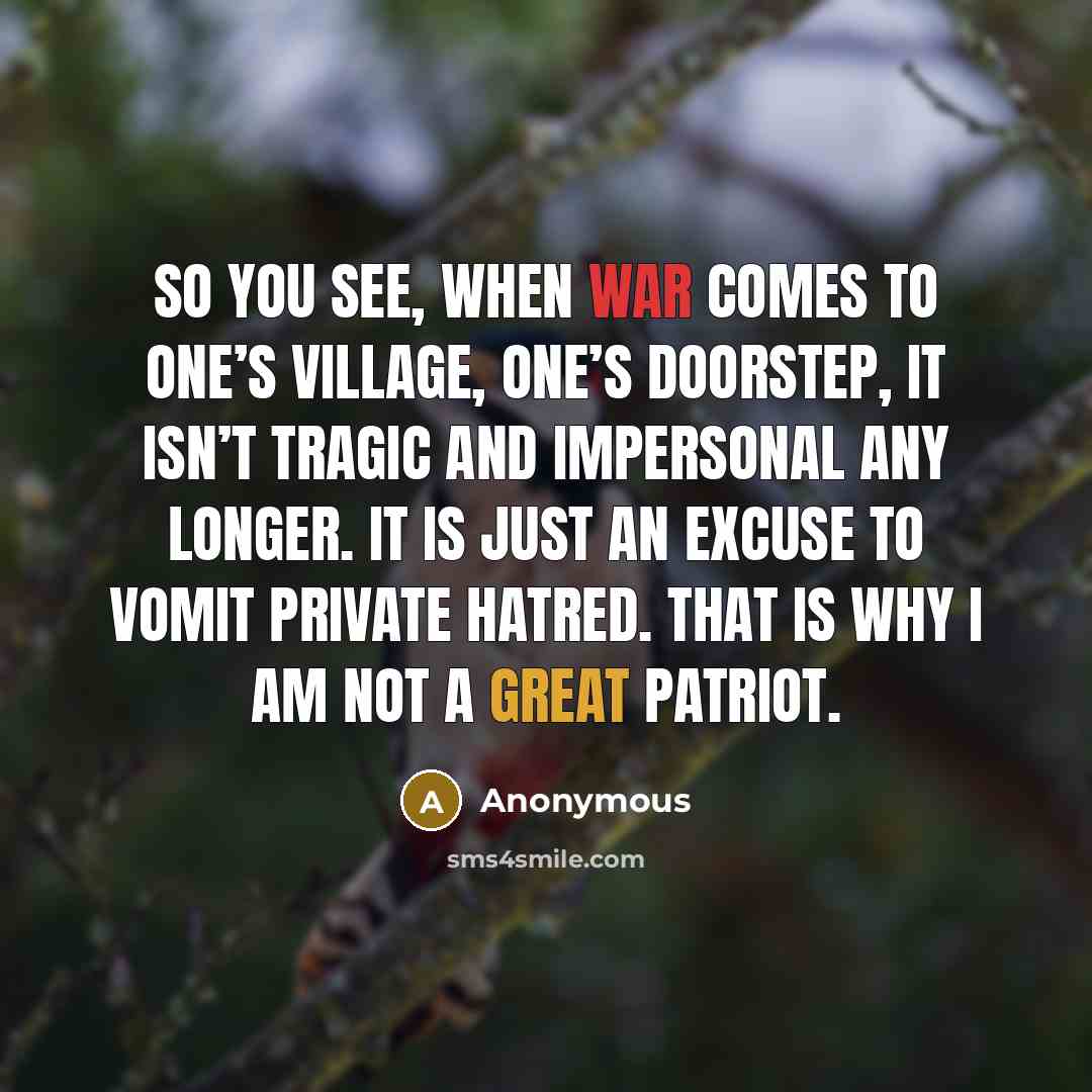 “So you see, when war comes to one’s village, one’s doorstep, it isn’t tragic and impersonal any longer. It is just an excuse to vomit private hatred. That is why I am not a great patriot.” quote by Anonymous